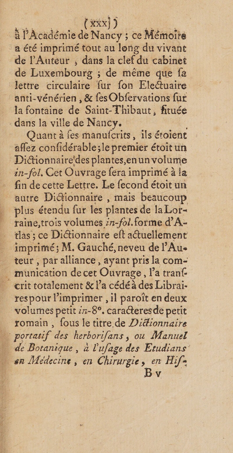 à l'Académie de Nancy ; ce Mémoire a été imprimé tout au long du vivant de lAuteur , dans la clef du cabinet de Luxembourg ; de même que fa lettre circulaire fur fon Electuaire anti-vénérien , &amp; fes Obfervations fur la fontaine de Saint-Thibaut, fituée dans la ville de Nancy. no. Quant à es manufcrits, ils étoient affez confidérable;le premier étoit un Didionnaire'des plantes,enun volume in-fol, Cet Ouvrage féra imprimé à la fin de cette Lettre. Le fecond étoit un autre Di@ionnaite , mais beaucoup plus étendu fur les plantes de laLor- raine,trois volumes ;7-fo/. forme d’A.- tlas ; ce Dictionnaire eft actuellement imprimé; M. Gauché, neveu de Au _ teur, par alliance, ayant pris la com- . municätion de cet Ouvrage, l’a tranf crit totalement &amp; l’a cédé à des Librai- respour imprimer , il paroît en deux volumes petit z7-8°. caracteresde petit romain , fous le titre de Diéionnaire portatif des herborifans , ou Manuel … de Botanique, à l'ufage des Erudians’ « sn Médecine, en Chirurgie, en Hif=