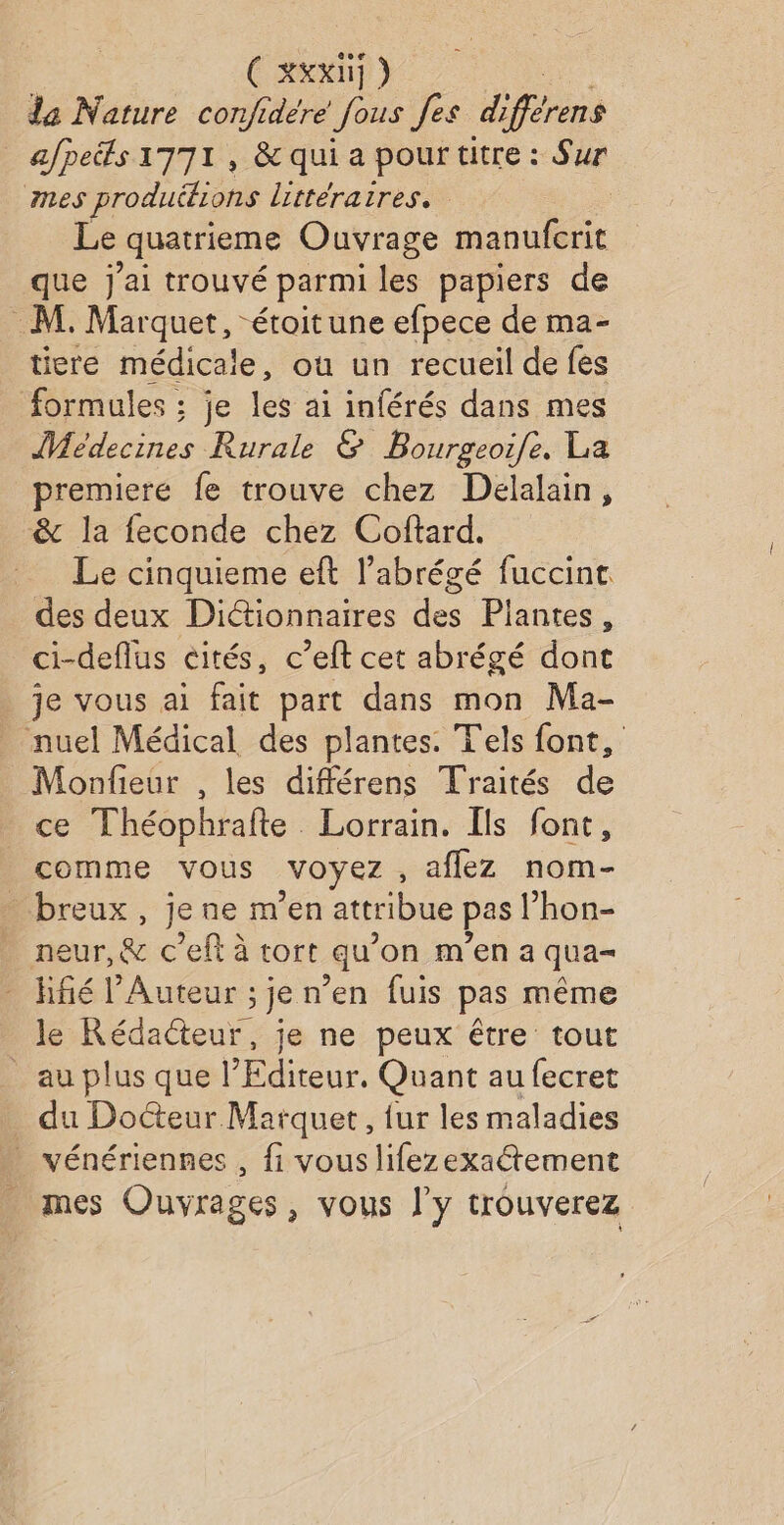 ( XXXNj ) da Nature confidére fous fes différens afpeéfs 1771, &amp; qui a pour titre : Sur nes produéfions littéraires. Le ‘quatrième Ouvrage manufcrit que j'ai trouvé parmi les papiers de M. Marquet, étoitune efpece de ma- tiere médicale, où un recueil de fes formules ; je les ai inférés dans mes Médecines Rurale &amp; Bourgeoife. La premiere fe trouve chez Delalain, &amp; la feconde chez Coftard. Le cinquieme eft l’abrégé fuccint des deux Dictionnaires des Plantes, ci-deflus cités, c’eft cet abrégé dont je vous ai fait part dans mon Ma- nuel Médical des plantes. Tels font, Monfieur , les différens Traités de ce Théophrafte Lorrain. Ils font, comme vous voyez aflez nom- breux, je ne m'en attribue pas l’hon- neur,&amp; c’eft à tort qu’on m'en a qua hfié l'Auteur ; je n'en fuis pas même le Rédacteur, je ne peux être tout _ au plus que l’Editeur. Quant au fecret du Docteur Marque, fur les maladies vénériennes , fi vous lifezexaétement mes Ouvrages, vous l'y trouverez