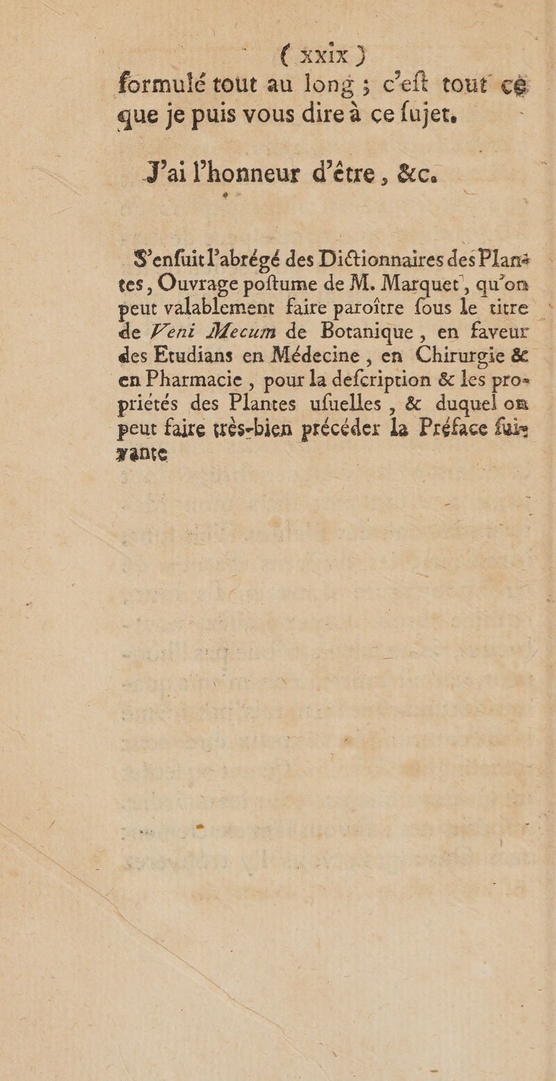 | Ü xxIx } formulé tout au long ; c’eft tout cë | 5 que je puis vous dire à ce fujet, J'ai l'honneur d’être, &amp;c. S’enfuit l’abrégé des Dittionnaires des Plans tes, Ouvrage poftume de M. Marquet, qu’on peut valablement faire paroître fous le titre de Veni Mecum de Botanique, en faveur des Etudians en Médecine , en Chirurgie &amp; en Pharmacie , pour la defcription &amp; les pro- prietés des Plantes ufuelles , &amp; duquel on peut faire très-bien précéder La Préface fuis pente