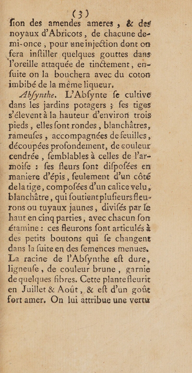 noyaux d'Abricots, de chacune de- mi-once , pour uneinjection dont on fera inftiller quelques gouttes dans Poreille attaquée de tinétement, en- fuite on la bouchera avec du coton imbibé de la même liqueur, _ Æbfynthe. L’Abfynte fe cultive dans les jardins potagers ; fes tiges s’élevent à la hauteur d'environ trois pieds , elles font rondes , blanchätres, rameufes , accompagnées defeuilles , découpées profondement, de eouleur cendrée , femblables à celles de l’ar- moïfe : fes fleurs font difpofées en maniere d’épis , feulement d’un côté delatige, compofées d’ un calice velu, blanchâtre, qui foutientplufie jeursfleu rons ou tuyaux jaunes, divifés par Le haut en cinq parties, avec chacun fon étamine : ces fleurons font articulés à des petits boutons qui fe changent dans la fuite en des femences menues, La racine de l’Abfynthe eft dure, ligneufe, de couleur brune, garnie de quelques fibres. Cette plante fleuri en Juillet &amp; Août, &amp; eft d’un goût fort amer, On lui attribue une vertu
