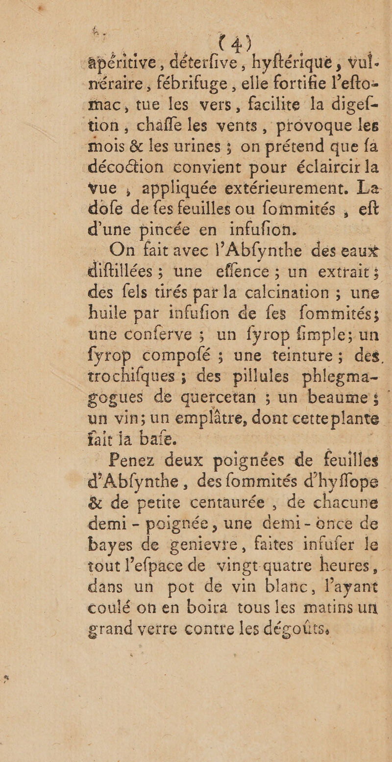 F #- 3 apéritive, AS hyftérique , vu. néraire, fébrifuge , elle forriie Pelle. mac, tue les vers, facilite la digef- tion, chaîfe les vents, provoque les mois &amp; les urines ; on prétend que fa décoétion convient pour éclaircir la vue ,; appliquée extérieurement. La dofe de fes feuilles ou fommités , eft d'une pincée en infufion. On fait avec l’Abfynthe des eaux dif llées ; une eflence ; un extraits des fels tirés par la calcinigotrs 5 une huile par infufion de fes fomtimités; une conferve ; un fyrop fmple; un fyrop compolé : s une cit des. trochifques ; des pilules phlegma- gogues de quercetan ; un beaumei ? un vin; un emplâtre, dont cette plante | fait ja baïe. | Penez deux poignées de feuilles d'Abfynthe des fommités d'hyflope &amp; de petite centaurée , de chacune demi - poignée, une demi- once de bayes de genievre, faites infufer le tout l’efpace de vingt quatre heures, dans un pot de vin blanc, l'ayant coulé ohen boira tous les matins un grand verre contre les désoûts,