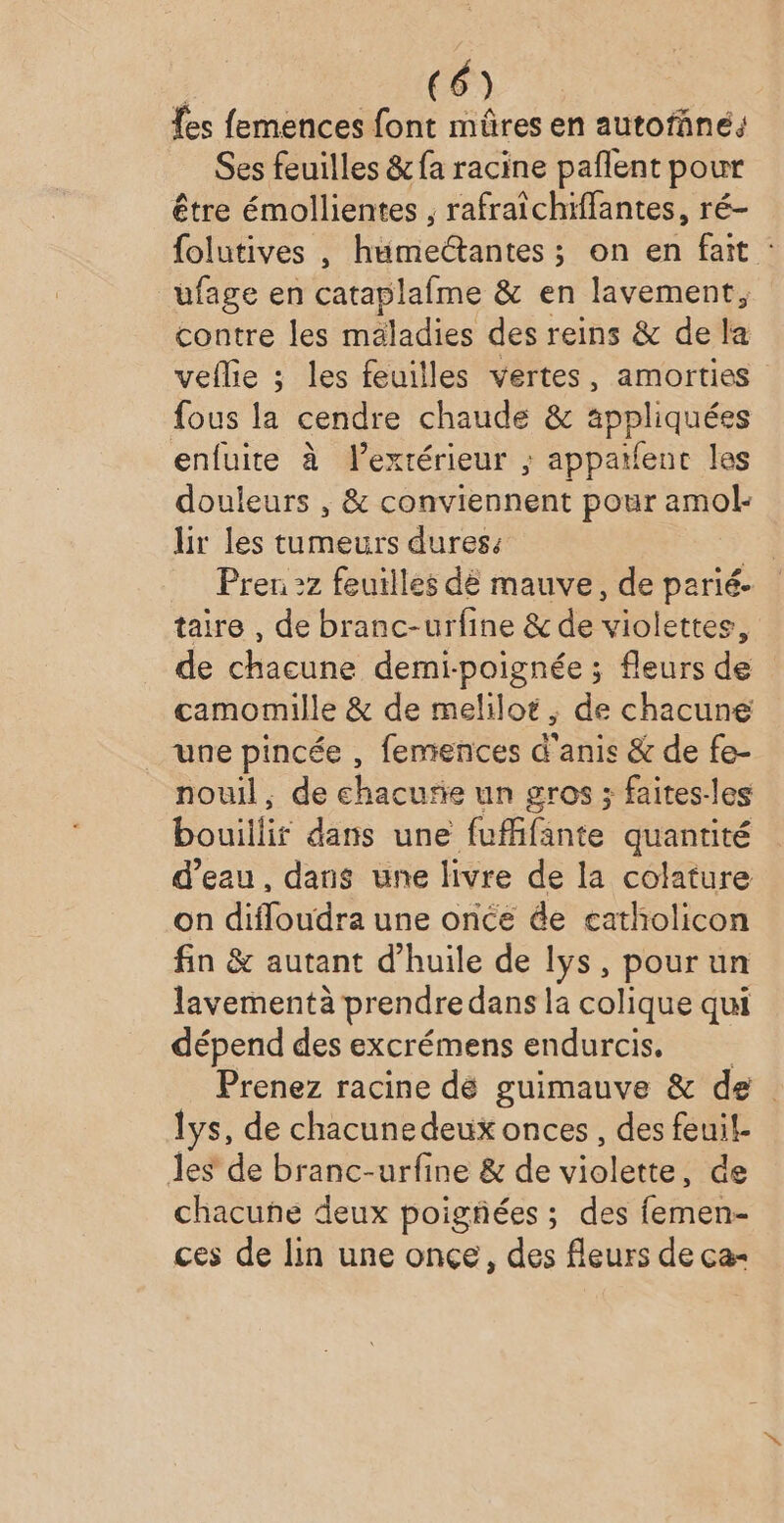 fes femences font müûres en autofané, Ses feuilles &amp; fa racine paflent pour être émollientes , rafraïchiffantes, ré- {olutives , humectantes ; on en fait : ufage en cataplafme &amp; en lavement, contre les mäladies des reins &amp; de la veflie ; les feuilles vertes, amorties fous la cendre chaude &amp; appliquées enfuite à l’extérieur ; appatfenc les douleurs , &amp; conviennent pour amol- lir les tumeurs dures: | Prer 2z feuilles dé mauve, de parié- taire , de branc-urfine &amp; de violettes, de chacune demi-poignée ; fleurs de camomille &amp; de melilot , de chacune une pincée , femences d'anis &amp; de fe- nouil, de chacurie un gros ; faites-les bouillir dans une fufifante quantité d’eau, dans une livre de la colature on difloudra une once ée catholicon fin &amp; autant d'huile de lys, pourun lavementà prendre dans la colique qui dépend des excrémens endurcis, Prenez racine dé guimauve &amp; de lys, de chacunedeux onces , des feuil. les de branc-urfine &amp; de violette; de chacune deux poigñées; des femen- ces de lin une once, des fleurs de ca-