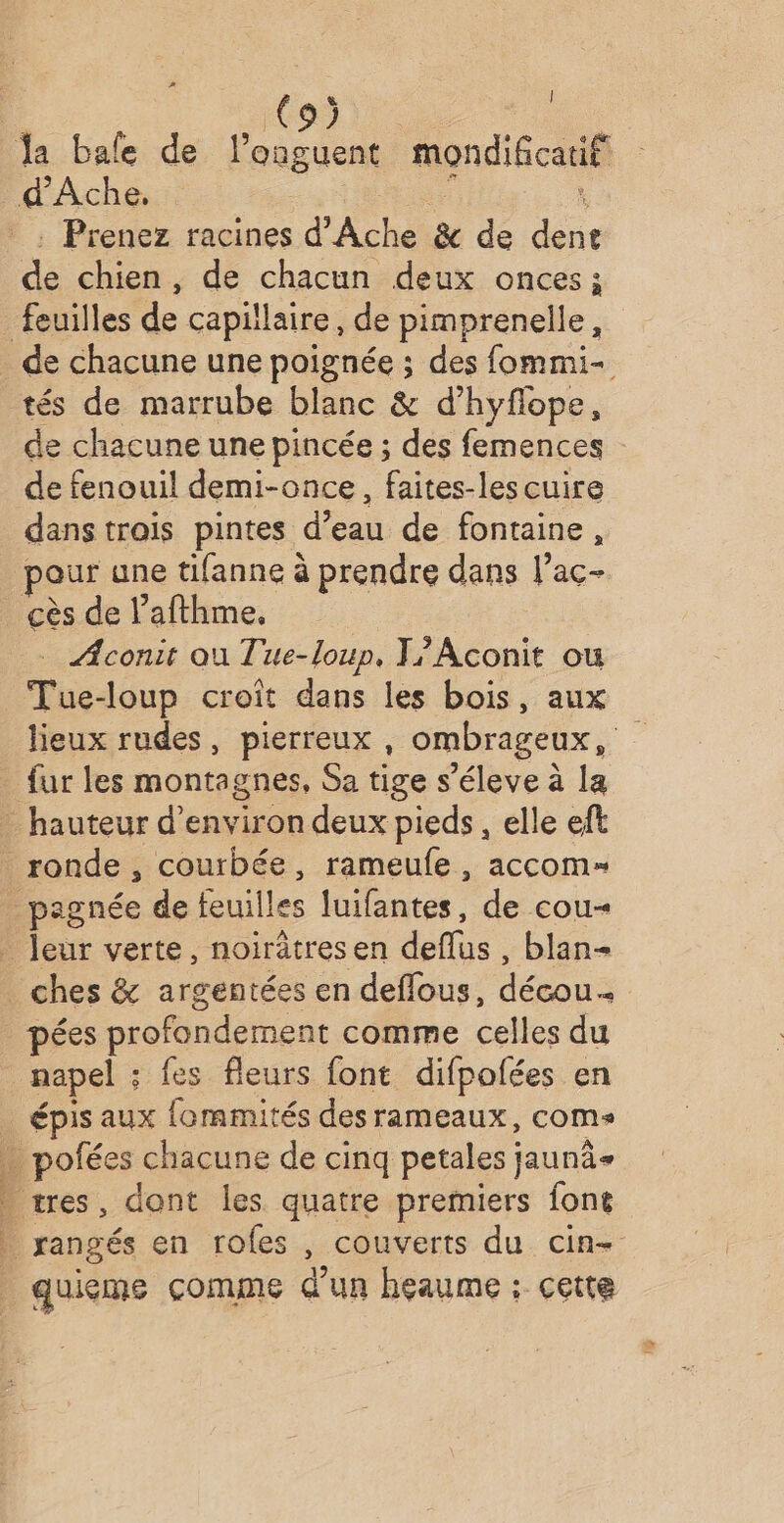 A &amp; | Îa bale de l’onguent mondificatif d'Ache, . Prenez racines d'Ache &amp; de dent de chien, de chacun deux onces feuilles de capillaire, de pimprenelle , de chacune une poignée ; des fommi- tés de marrube blanc &amp; d’hyflope, de chacune une pincée ; des femences de fenouil demi-once, faites-les cuire dans trais pintes d’eau de fontaine, our une tifanne à prendre dans l’ac- cès de l’afthme, ÆAconit au Tue-loup, T?Aconit où tb doup croit dans les bois, aux lieux rudes, pierreux , ombrageux, fur les montagnes, Sa tige s’éleve à la hauteur d'environ deux pieds, elle eft ronde , courbée, rameufe, accom= _pagnée de feuilles luifantes, de cou- leur verte, noirätresen . blan- ches &amp; argentées en deflous, décou ; pées profondement comme celles du napel ; fes fleurs font difpolées en _ épis aux fommités des rameaux, coms » pofées chacune de cinq petales ; jaunâ+ - tres, dont les quatre premiers font _ rangés en roles , couverts du cin- quieme comme d'un heaume ; cette