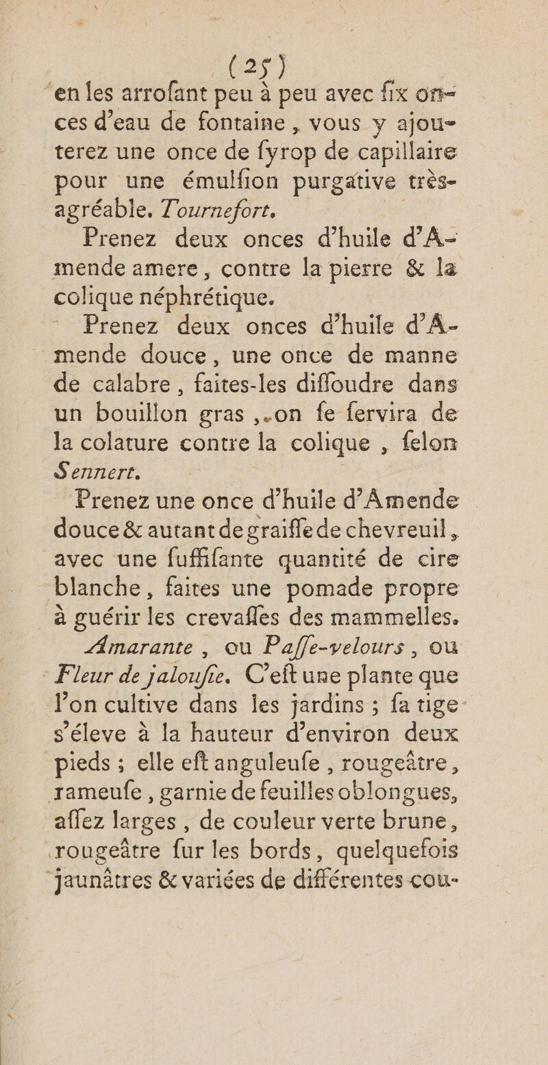 _(2$ ‘en {es arrofant peu à Fe avec fix on ces d’eau de fontaine, vous y ajou- terez une once de fyrop de capillaire pour une émulfion purgative très- agréable. Tournefort, Prenez deux onces d'huile d’A- mende amere, contre la pierre &amp; la colique néphrétique. Prenez deux onces d’huile d’A- mende douce, une once de manne de calabre, faites-les diffoudre dans un bouillon gras ,.on fe fervira de la colature contre la colique , felon S'ennert. Prenez une once d'huile d’'Amende douce &amp; autant degraifflede chevreuil, avec une fufhfante quantité de cire blanche, faites une pomade propre à guérir les crevafles des mammelles. Amarante , ou Paffe-velours, ou * Fleur de jaloufie. C’eft une plante que l’on cultive dans les jardins ; fa tige s’éleve à la hauteur d’environ deux pieds ; elle eft anguleufe , rougeñtre, rameufe , garnie de feuillesoblongues, affez larges , de couleur verte brune, rougeâtre fur les bords, quelquefois jaunètres &amp; variées de différentes cou-