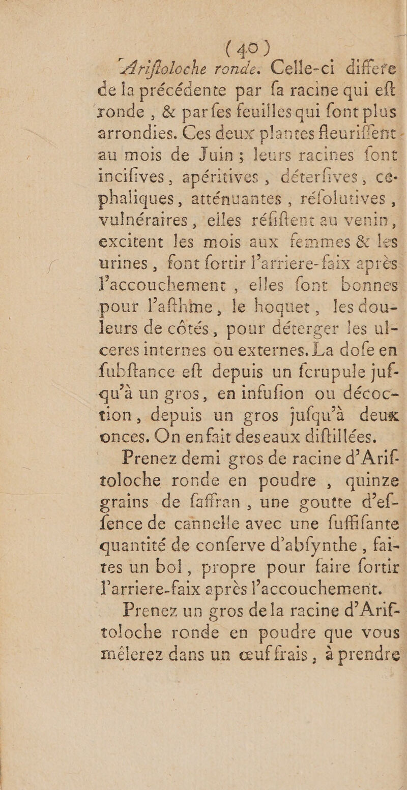 rifloloche ronde. Celle-ci differe de la précédente par fa racine qui eft ronde , &amp; parfes feuilles qui font plus arrondies. Ces deux plantes fleuriflent: au mois de Juin; leurs racines font incifives, apéritives , déterfives, ce- phaliques, atténuantes , rélolutives, vulnéraires , elles réfiftent au venin, excitent les mois aux femmes &amp; les urines, font fortir l’arriere-faix après l'accouchement , elles font bonnes pouf l’afthme, le hoquet, les dou- leurs de côtés, pour déterger les ul- ceres internes ou externes. La dofe en fubftance eft depuis un fcrupule juf- qu'à un gros, en infufion ou décoc- tion, depuis un gros jufqu'à deux onces. On enfait deseaux diftillées. Prenez demi gros de racine d’Arif- toloche ronde en poudre , quinze. grains de faffran , une goutte d’ef- fence de cannelle avec une fuffifante quantité de conferve d’abfynthe , fai- tes un bol, propre pour faire fortir l’arriere-faix après l’accouchement. Prenez un gros dela racine d’Arif toloche ronde en poudre que vous. mélerez dans un œuffrais, à prendre