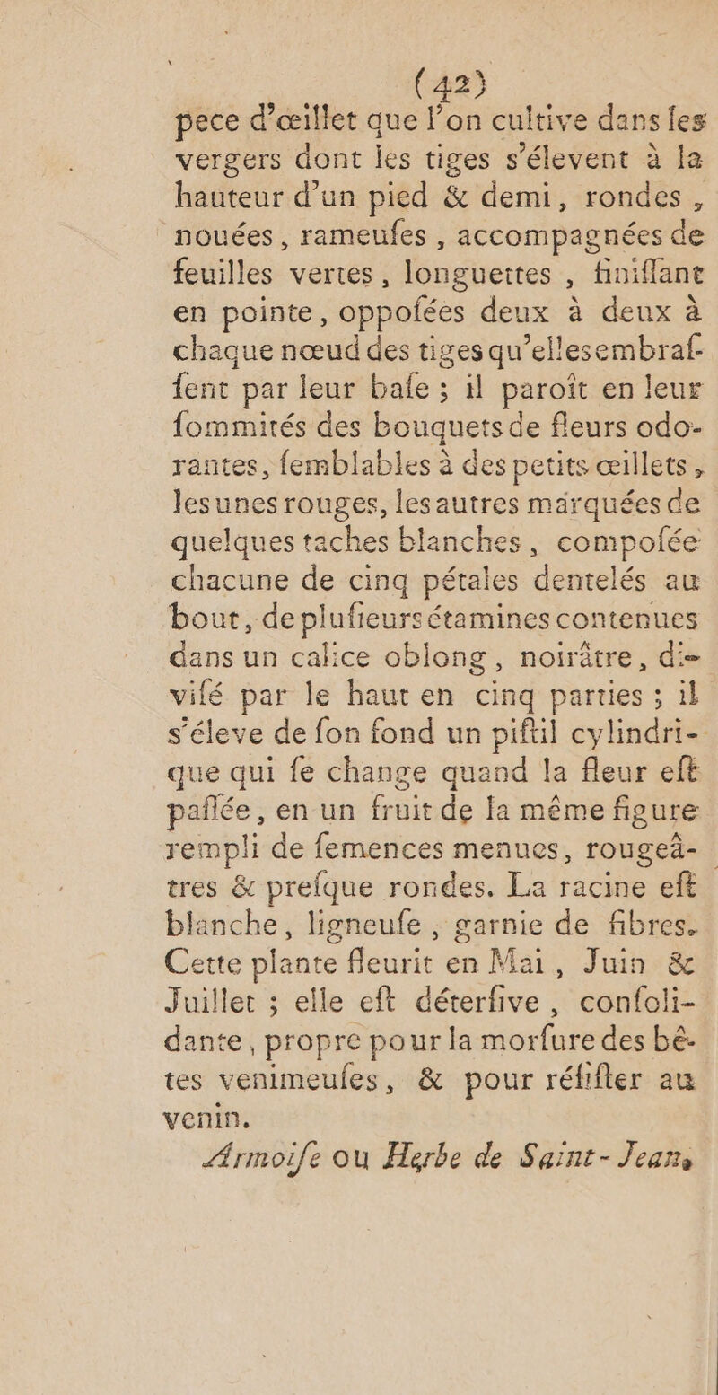 2} pece d’œillet que l’on cultive dans les vergers dont les tiges s'élevent à la hauteur d’un pied &amp; demi, rondes, nouées, rameufes , accompagnées de feuilles vertes, longuettes , finiflant en pointe, oppofées deux à deux à chaque nœud des tiges qu’ellesembraf. {ent par leur bafe ; il paroît en leur fommités des Bouquets de fleurs odo- rantes, femblables à des petits œillets, lesunes rouges, les autres marquées de quelques taches blanches, compolée chacune de cinq pétales dentelés au bout, Sn ln nes ve dans un calice oblong, noirâtre, d= vifé par le hauten cinq parties ; il s’éleve de fon fond un piftil cylindri- que qui fe change quand la fleur eft pates en un fruit de fa même figure rempli de femences menues, rougeä- tres &amp; prefque rondes. La racine eft blanche, ligneufe , garnie de fibres. Cette plante fleurit en Mai, Juin &amp; Juillet ; elle eft déterfive, confoli- dante, propre pour la morfure des bé. tes venimeules, &amp; pour réfifier au venin, Armoile où Herbe de Saint-Jean