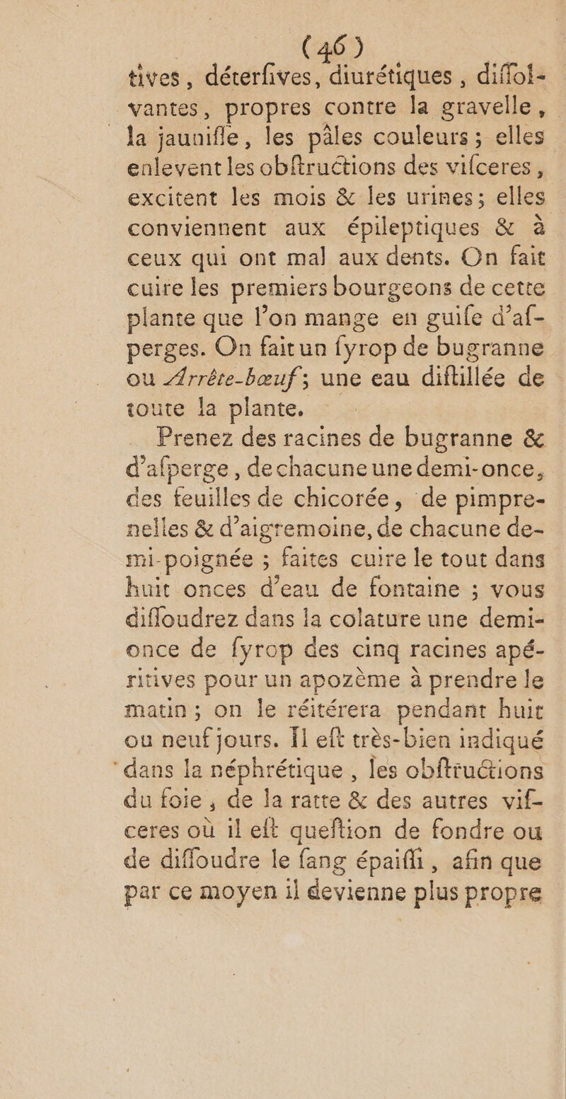 tives, déterfives, diurétiques , diflof- vantes, propres contre Ja gravelle, Ja jaunifle, les pâles couleurs ; elles enlevent les obftructions des vifceres, excitent les mois &amp; les urines; elles conviennent aux épileptiques &amp; à ceux qui ont mal aux dents. On fait cuire les premiers bourgeons de cette plante que l’on mange en guile d’af- perges. On faitun fyrop de bugranne ou Arrête-bœuf; une eau diflillée de toute la plante. Prenez des racines de bugranne &amp; d’afperge, dechacuneune demi-once, des feuilles de chicorée, de pimpre- nelles &amp; d’aigremoine, de chacune de- mi-poignée ; faites cuire le tout dans huit onces d’eau de fontaine ; vous difloudrez dans la colature une demi- once de fyrop des cinq racines apé- ritives pour un apozème à prendre le matin; on le réitérera pendant huit ou neuf jours. Îl eft très-bien indiqué ‘dans la ie les obfttuctions du foie , de la ratte &amp; des autres vif- ceres où il elt queftion de fondre ou de diffoudre le fang épaifli, afin que par ce moyen il devienne plus propre