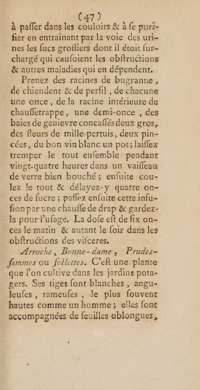 à pañler dans les couloirs &amp; à fe pur- fier en entrainant par la voie des uri- nes les fucs groffiers dont il étoit fur chargé qui caufoient les obftruétions &amp; autres maladies qui en dépendent. Prenez des racines de bugranne, de chiendent &amp; de perfil , de chacune une once, de la racine intérieure de chauffetrappe , une demi-once , des baies de genievre concafés deux gros, des fleurs de mille-pertuis, deux pin- cées, du bon vin blane un pot; laiflez tremper le tout enfemble pendant vingt-quatre heures dans un vaifleau de verre bien bouché; enfuirte cou- Jez le tout &amp; délayez-y quatre on- ces de fucre ; pañlez enfuite cette infu- fion une hante drap &amp; gardez- la pour l’ufage. La dofe eft de fix on ces le matin &amp; autant le foir dans les obfiructions des vifceres. ÆArroche, Bonne- dame, Prudes- femmes où follertes, C’eft une plante que l’on cultive dans les jardins pota- gers. Ses tiges font blanches, angu- leufes, rameufes , le plus fouvent hautes comme un homme; elles font accompagnées de feuilles oblongues,