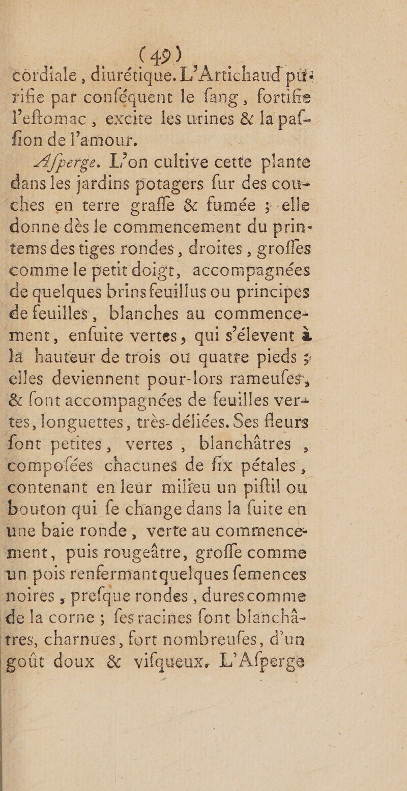cordiale , diurétique. L’Artichaud pu: fifie par conféquent le fang, foruifie l’eftomac , excite Les urines &amp; la paf- fion de amour, /Afperge. L'on cultive cette plante dans les jardins 5otagers fur des cou- ches en terre grafle &amp; fumée ; -elle donne dès le commencement du prin- tems des tiges rondes, droites, grofles comme le petit doigt, accompagnées de quelques brins feuilius ou principes de feuilles, blanches au commence- ment, enfuite vertes, qui s’élevent à la hauteur de trois où quatre pieds 3; elles deviennent pour-lors rameufes, &amp; {ont accompagnées de feuilles ver+ tes, longuettes, très-déliées. Ses fleurs ont petites, vertes, blanchätres , compolées chacunes de fix pétales, contenant en leur milieu un pifuil ou bouton qui fe change dans la fuite en une baie ronde, verte au commence: ment, puis rougeâtre, grofle comme un pois renfermantquelques femences noires , prefque rondes , durescomme ide la corne ; fes racines font blanchà- tres, charnues, fort nombreufes, d’un goût doux &amp; vifqueux. L’Afperge
