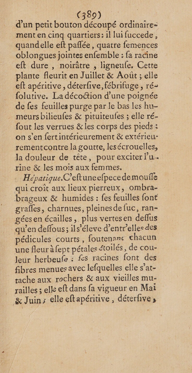 d’un petit bouton découpé ordinaire= ment en cinq quartiers: il lui fuccede , quandelle eft pañlée, quatre femences oblongues jointes enfemble : fa racine eft dure , noirâtre , ligneufe. Cette plante fleurit en Juillet &amp; Août ; elle eft apéritive , déterfive, fébrifuge , ré- folutive. La décoétion d’une poignée de fes feuilles purge par le bas les hu- meurs bilieufes &amp; pituiteufes ; elle ré- fout les verrues &amp; les corps des pieds : on s’en fertintérieurement &amp; extérieu- rementcontre la goutte, lesécrouelles, la douleur de tête, pour exciter l’u.. rine &amp; les mois aux femmes. Hépatique.C’eftuneefpecedemouile qui croît aux lieux pierreux, ombra- brageux &amp; humides : fes feuilles font grafles, charnues, pleines defuc, ran- gées en écailles, plus vertesen deflus qu’en deffous; ils’éleve d’entrellesdes pédicules courts, foutenanc chacun une fleur à fept pétales étoilés, de cou- leur herbeufe : Æs racines font des fibres menues avec lefquelles elle s’at- tache aux rochers &amp; aux vieilles mu- railles ; elle eft dans fa vigueur en Mai &amp; Juin; elle eftapéritive , déterfive »