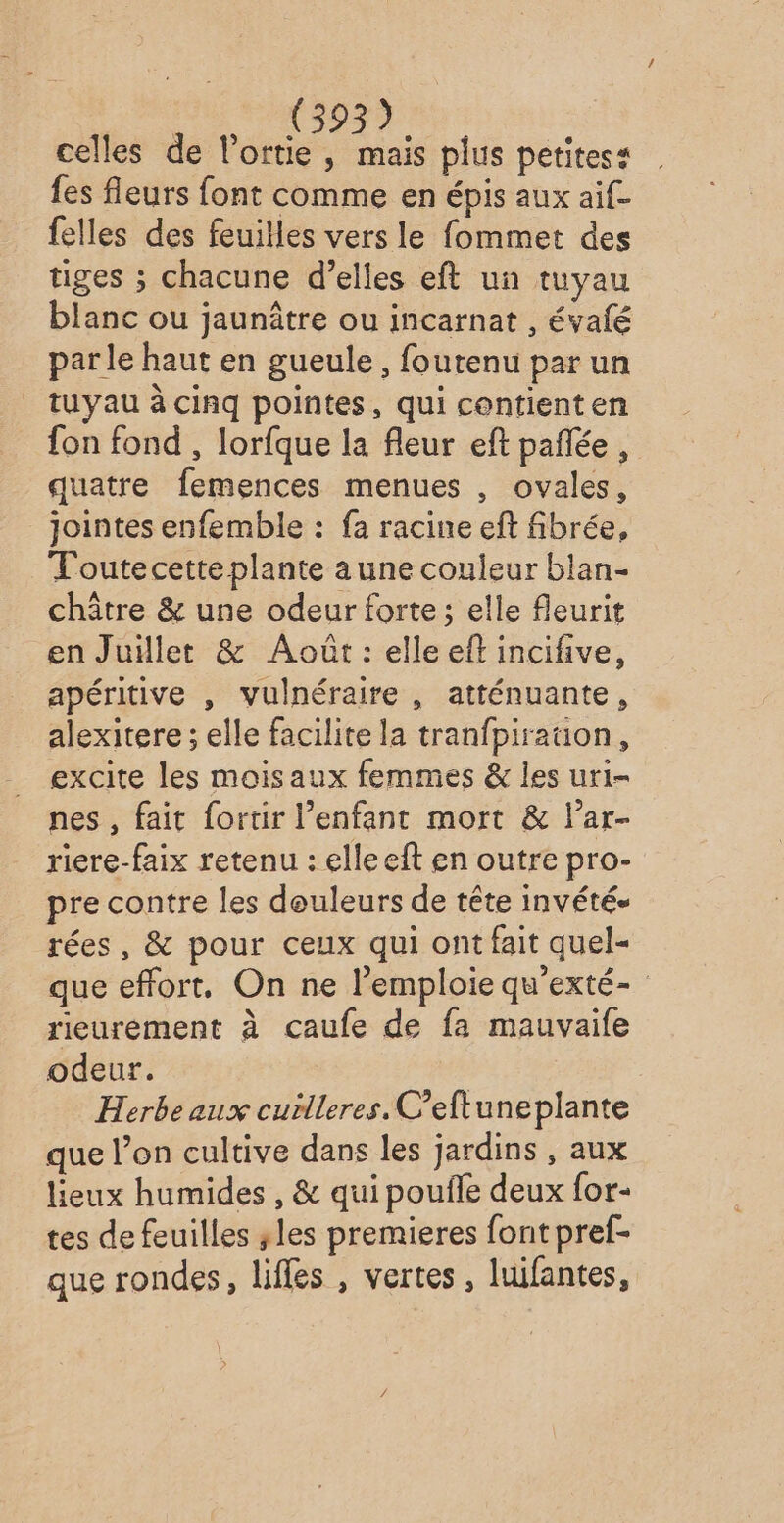 celles de l’ortie, mais plus petitess {es fleurs font comme en épis aux aif- felles des feuilles vers le fommet des tiges ; chacune d'elles eft un tuyau blanc ou jaunâtre ou incarnat , évalé parle haut en gueule, foutenu par un tuyau à cinq pointes, qui contienten fon fond , lorfque la fleur eft pañée , quatre femences menues , ovales, jointes enfemble : fa racine eft fibrée, T'outecette plante a une couleur blan- châtre &amp; une odeur forte; elle fleurit en Juillet &amp; Août: elle eft incifive, apéritive , vulnéraire , atténuante, alexitere ; elle facilite la tranfpiraüon, excite les moisaux femmes &amp; les uri- nes , fait fortir l’enfant mort &amp; l’ar- riere-faix retenu : elleeft en outre pro- pre contre les douleurs de tête invété- rées, &amp; pour ceux qui ont fait quel= que effort, On ne l’emploie qu'exté- rieurement à caufe de fa mauvaife odeur. Herbeaux cuilleres. C’eftuneplante que l’on cultive dans les jardins , aux lieux humides , &amp; qui poufle deux for- tes de feuilles ;les premieres font pref- que rondes, lifles , vertes, luifantes,