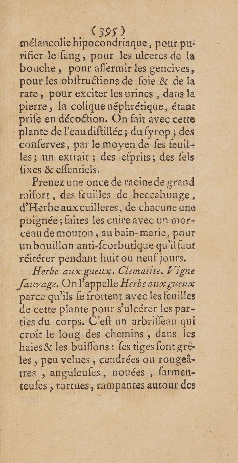 mélancolie hipocondriaque, pour pue rifier le fang, pour les uiceres de la bouche, pour affermir les gencives, pour les obftructions de foie &amp; de la rate, pour exciter les urines , dans la pierre, la colique néphrétique, étant prile en décoction. On fait avec cette plante de l’eau difillée ; du fyrop ; des conferves, par le moyen de fes fuil- les; un extrait ; des efprits; des fels fixes &amp; eflentiels. Prenez une once de racinede grand raïifort , des feuilles de beccabunge, d’'Herbeauxcuilleres, de chacuneune poignée; faites les cuire avec un mor- ceau de mouton, aubain-marie, pour unbouillon anti- db our qu'il faut réitérer pendant huit ou neuf jours. Herbe aux gueux. Clematite. Vigne Jauvage. Onlappelle Herbe aux gueux parce qu'ils fe frottent avec les feuilles de cette plante pour s “ulcérer les par- ties du corps. C’eft un arbrifleau qui croît le long des chemins , dans les haies &amp; les buiflons : fes tiges font gré- les , peu velues ; cendrées ou rougeñ- ttes 2 be. nouées , farmen- teules ;, tortues, rampantes autour des