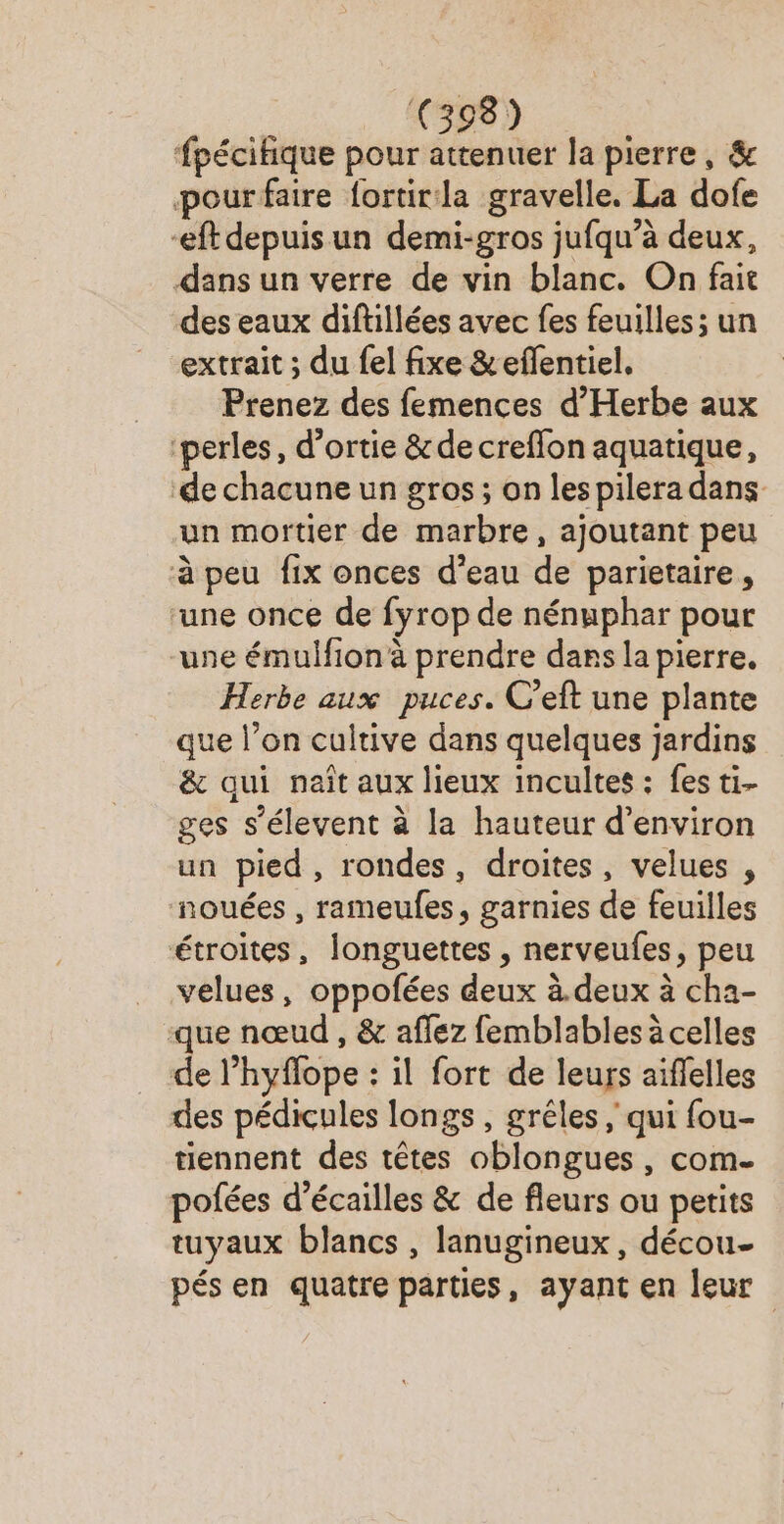 fpécitique pour attenuer la pierre, &amp; pourfaire fortir:la gravelle. La dofe -eft depuisun demi-gros jufqu’à deux, dans un verre de vin blanc. On fait des eaux diftillées avec fes feuilles; un extrait ; du fel fixe &amp;eflentiel. Prenez des femences d'Herbe aux ‘perles, d’ortie &amp; de creflon aquatique, ‘de chacune un gros ; on lespilera dans un mortier de marbre, ajoutant peu à peu fix onces d’eau de parietaire, ‘une once de fyrop de nénuphar pour une émulfion à prendre dars la pierre. Herbe aux puces. C’eft une plante que l’on cultive dans quelques jardins &amp; qui naît aux lieux incultes : fes ti- ges s’élevent à la hauteur d'environ un pied , rondes, droites, velues , nouées , rameulfes, garnies de feuilles étroites, longuettes , nerveufes, peu velues, oppofées deux à.deux à cha- que nœud , &amp; affez femblables à celles de l’hyflope : il fort de leurs aiflelles des pédicules longs, grêéles ; qui fou- tiennent des têtes oblongues, com- pofées d’écailles &amp; de fleurs ou petits tuyaux blancs , lanugineux, décou- pés en quatre parties, ayant en leur