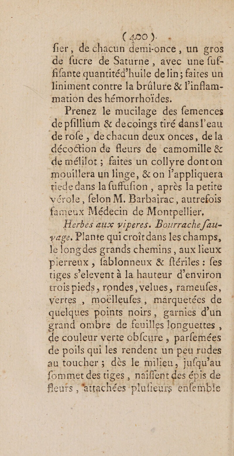 | (4 Dulce hs EPRE fier, de chacun demi-once, un gros dé fücre de Saturne , avec une AE fifante quantitéd’huile delin: faites un liniment contre la brûlure &amp; l’inflam- mation des hémorrhoïdes. Prenez le mucilage des femences de pfillium &amp; decoings tiré dansl’eau de rofe , de chacun deux onces, dela décoëtion de fleurs de camomille &amp; de mélilot ; faites un collyre donton mouillera un linge, &amp;on l'appliquera tiede dans la fuffufion , après la petite £role, felon M. Bat autrefois Re Médecin de Montpellier, Herbes aux viperes. Bourrache fau- age, Plante qui croît dans les champs, le onu grands chemins, aux lieux pierreux , fablonneux &amp; fériles : fes tiges s’elevent à la hauteur d'environ rois pieds, rondes, velues, rameufes, vertes , moëlleufes, märquetées de quelques points noirs, garnies d’un grand ombre de feuilles ! longuettes , de couleur verte obfcure, parfemées de poils qui les rendent un peu rudes au toucher ; dès le milieu, jufqu’au {fommet des tiges, naïffent des épis de fleurs , attachées ‘plufieurs enfemble