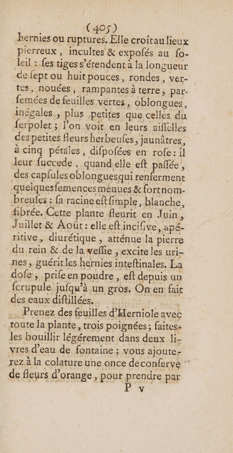 [ (405) hernies ou ruptures, Elle croîtau lieux pierreux , incultes & expolés au {o- Jeil : fes tiges s’érendent à la longueur de fept ou huit pouces, rondes, ver- tes, nouées, rampantes à terre, par. femées de feuilles vertes , oblongues, inégales., plus petites que celles du {erpolet ; l’on voit en leurs aiflélles des petites fleurs herbeules, jaunûtres, à cinq pétales, difpofées en rofe: il leur fuccede , quand-elle eft pañée, des capfalesoblonguesqui renferment -queiquesfemences ménues & fortnom- _-breufes ; fa racineeftfimple, blanche, fibrée, Cette plante fleurit en Juin, Juillet & Août: elle eftincifve, apé- ritive, diurétique , atténue la pierre nes, guérit les hernies inteftinales, La dofe:, prifeen poudre, eft depuis un des eaux diftillées.. . toute la plante, trois poignées; faites: les bouillir légérement dans deux li- vres d’eau de fontaine ; vous ajoute- de fleurs d'orange , pour prendre par V :