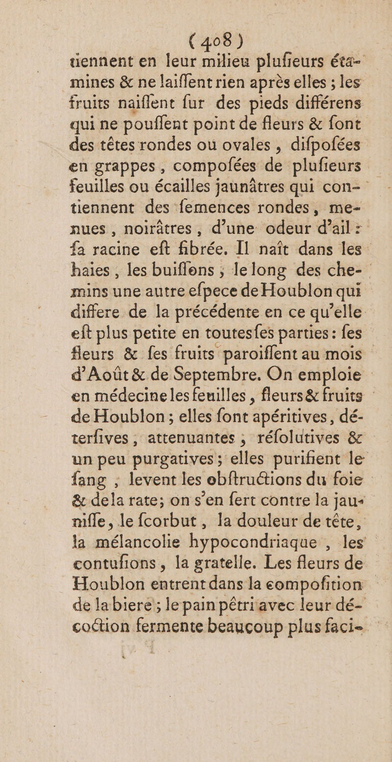 tiennent en leur D iiCE pluf eurs Éta- mines &amp; ne laiffent rien après elles ; les fruits naiflent fur des pieds différens qui ne pouflent point de fleurs &amp; font des têtes rondes ou ovales, difpofées en grappes, compofées de plufieurs feuilles ou écailles jaunâtres qui con- tiennent des femences rondes, me- nues , noirâtres, d’une odeur d’ail : fa racine eft fibrée, Il naît dans les haies, les buiflens ; lelong des che- mins une autre efpece de Houblon qui differe de la précédente en ce qu’elle eft plus petite en toutesfes parties : fes fleurs &amp; fes fruits paroiflent au mois d’Août &amp; de Septembre. On emploie en médecine les feuilles , fleurs&amp; fruits : de Houblon; elles font apéritives, dé- terfives, attenuantes , réfolutives &amp; un peu purgatives ; elles purifient le fang ; levent les obftruétions du foie &amp; dela rate; on s’en fert contre la jau+ mile, le fcorbut, la douleur de tête, la mélancolie hypocondriaque , les contufions, la gratelle. Les fleurs de Houblon entrent dans la eompofition de labiere'; le pain pétriavec leur dé- coction fermente beauçoup plus faci-