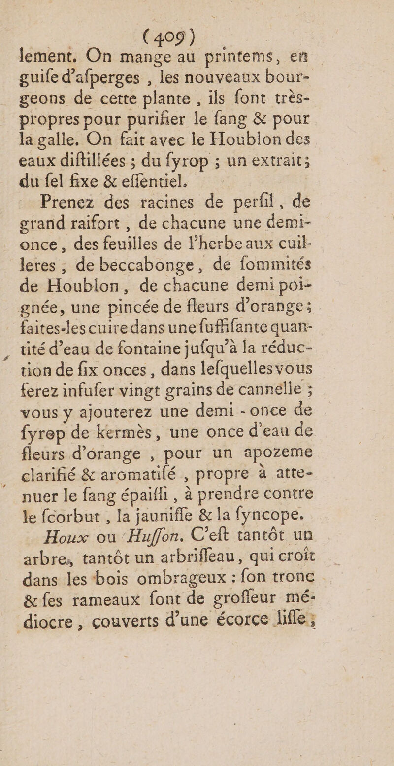 lement. On mange au printems, en guife d’afperges , les nouveaux bour- geons de cette plante , ils font très- propres pour puriñer le fang &amp; pour la galle, On fait avec le Houbion des eaux diftillées ; du fyrop ; un extrait; du fel fixe &amp; eflentiel. Prenez des racines de perfil, de grand raifort , de chacune une demi- once, des feuilles de l'herbe aux cuil- leres ; de beccabonge, de fommités de Houblon, de chacune demi poi- gnée, une pincée de fleurs d'orange; faites-lescuiredans une fufffante quan- _ tité d’eau de fontaine jufqu’à la réduc- tion de fix onces , dans lefquellesvous ferez infufer vingt grains de cannelle ; vous y ajouterez une demi - once de fyrep de kermès, une once d'eau de fleurs d'orange , pour un apozeme clarifié &amp; aromatilé , propre à atte- nuer le fang épaiffi, à prendre contre le fcorbut , la jaunifle &amp; la fyncope. Houx ou ‘Huffon. C’eft tantôt un arbre, tantôt un arbrifleau, qui croît dans les bois ombrageux : fon tronc &amp;fes rameaux font de grofleur mé- diocre , çouverts d’une écorce life ;