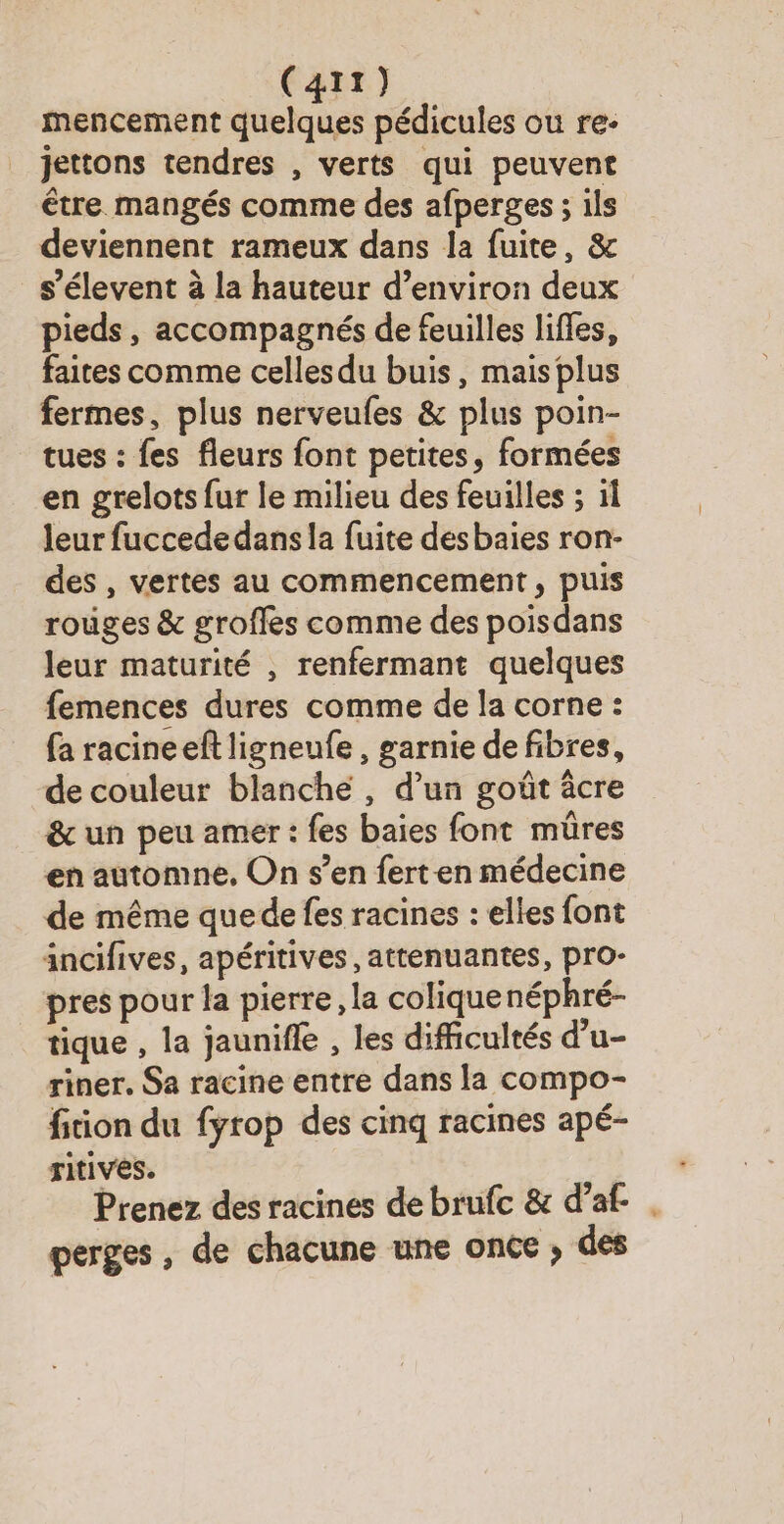 mencement quelques pédicules ou re- jettons tendres , verts qui peuvent être mangés comme des afperges ; ils deviennent rameux dans la fuite, & s’élevent à la hauteur d’environ deux pieds, accompagnés de feuilles lifles, faites comme celles du buis, mais plus fermes, plus nerveufes & plus poin- tues : fes fleurs font petites, formées en grelots fur le milieu des feuilles ; il leur fuccede dans la fuite desbaies ron- des , vertes au commencement, puis rouges & groffes comme des poisdans leur maturité , renfermant quelques femences dures comme de la corne : fa racineeft ligneufe , garnie de fibres, de couleur blanche , d’un goût âcre & un peu amer : fes baies font mûres en automne, On s’en ferten médecine de même que de fes racines : elles font incifives, apéritives , attenuantes, pro- pres pour la pierre, la coliquenéphré- tique , la jaunifle , les difficultés d’u- riner. Sa racine entre dans la compo- fiion du fyrop des cinq racines apé- ritives. Prenez des racines de brufc & d’af- . perges , de chacune une once ; des