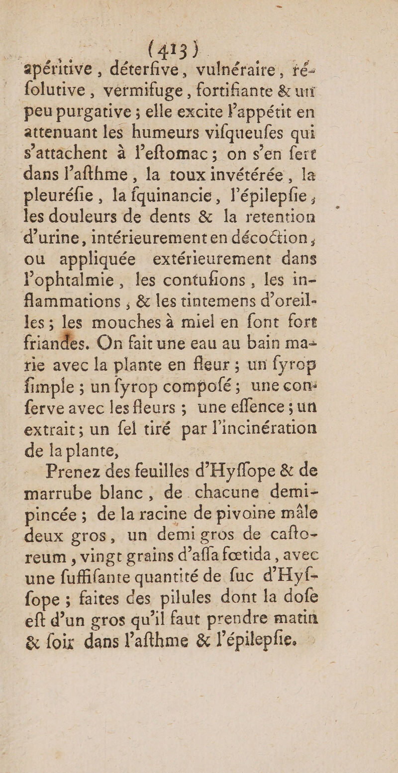 apéritive , déterfive, vulnéraire, ré- folutive, vermifuge, fortifiante &amp; uni peu purgative ; elle excite Pappétit en attenuant les humeurs vifqueufes qui s’attichent à l’eftomac; on s’en fert dans l’afthme , la toux invétérée, la pleuréfie , la fquinancie, l’épilepfe , les douleurs de dents &amp; la retention d'urine, intérieurementen décoction, ou appliquée extérieurement dans Pophtalmie, les contuñions, les in- flammations ; &amp; les tintemens d’oreil- les ; les mouches à miel en font fort friandes. On fait une eau au bain ma- rie avec la plante en fleur ; un fyrop fimple ; un fyrop compolé; une con: ferve avec les fleurs ; une eflence sun extrait; un {el tiré par l'incinération de la plante, | Prenez des feuilles d'Hyflope &amp; d marrube blanc, de chacune demi- pincée ; de la racine de pivoine mâle “ deux gros, un demi gros de cafto- reum , vingt grains d’afla fœtida , avec une fuffifante quantité de fuc d'Hyf- fope ; faites des pilules dont la dofe eft d’un gros qu’il faut prendre matin &amp; foix dans l’afthme &amp; l’épilepfie,