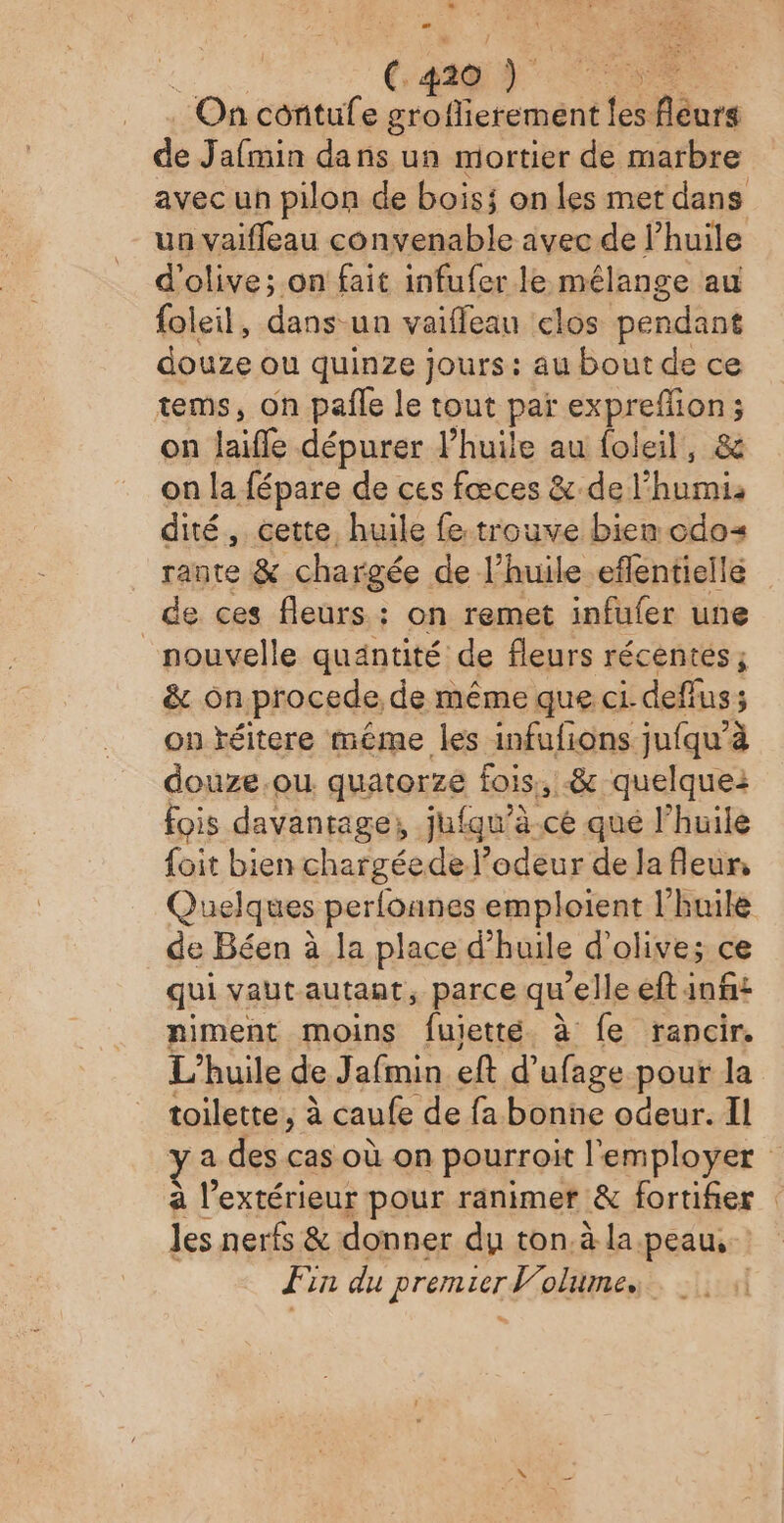 On contufe groflierement les fleurs de Jafmin dans un mortier de marbre avec un pilon de bois on les met dans un vaifleau convenable avec de l’huile d'olive; on fait infufer le mélange au foleil, dans un vaiffeau clos pendant douze ou quinze jours: au bout de ce tems, on pañle le tout paï ei Dr se 3 on lai dépurer l’huile au foleil, on la fépare de ces fœces &amp; del’ um. dité, cette, huile fe trouve bien cdos rante &amp; : chargée de. l'huile eflentielle de ces fleurs : on remet infufer une nouvelle quantité de fleurs récents ; &amp; on procede. de même que ci deffus; on téitere même les infufions jufqu’à douze.ou quatorze fois, .&amp; quelquei fois davantage, jufqu’à.cé qué l'huile foit bien chargéedel’odeur de la fleur, Quelques perloanes emploient l'huile de Béen à la place d'huile d'olive; ce qui vaut autant, parce qu'elle eftinfs niment moins fuietté à fe rancir. L'huile de Jafmin eft d'ufage pour la toilette ; à caufe de fa bonne odeur. Il a des cas où on pourroit l'employer à un pour ranimer &amp; fortifer les nerfs &amp; donner du ton, à la.peau, Fin du premier lolume, |