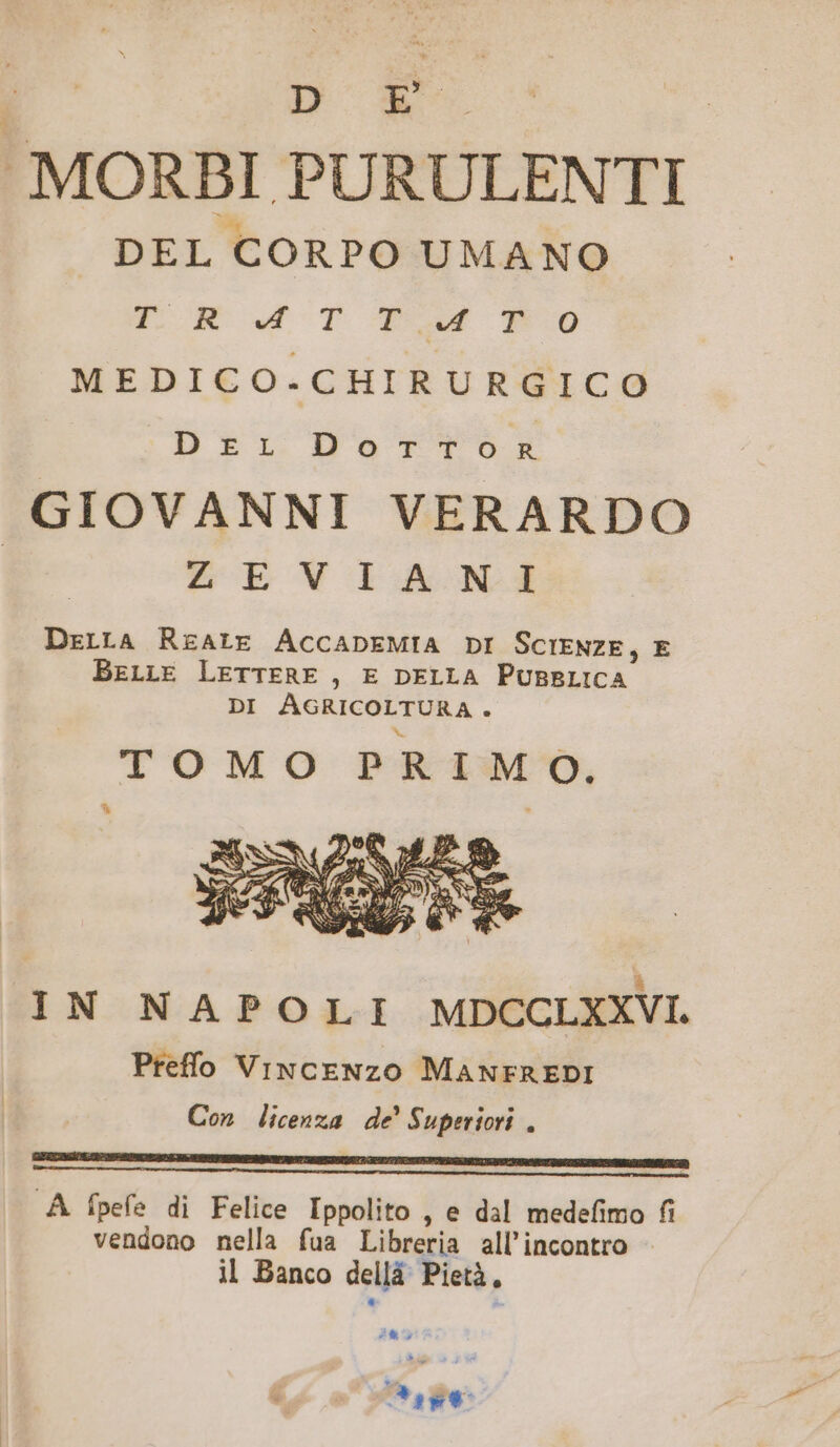 MORBI PURULENTI DEL CORPO UMANO FÉ udoT qur $0 MEDICO.CHIRURGICO DEI.DST Ts GIOVANNI VERARDO | ZOEVYIAONMZÉ DzrrA RzALE ACCADEMIA DI SCIENZE, E BELLE LETTERE , E DELLA PUBBLICA DI AGRICOLTURA. TOMO PRIM O. IN NAPOLI MDCCLXXVI Preffo VixcENzo MANFREDI Con licenza de! Superiori , GEGCIMIOLAT OEHEDRUEUL E VLDERTPEEINTUNIEIE AQUI IREERSIIAUT 2 GET TOSEIEPONINGOREEUURO VERE QBESEPECS RIGEN S A fpefe di Felice Ippolito , e dal medefimo fi vendono nella fua Libreria all'incontro il Banco dell Pietà, i VE LITIX