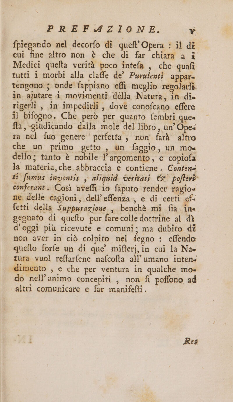 PREF.AZIONE. Y fpiegando nel decorfo di queft'Opera : il di cui fine altro non &amp; che di far chiara a i Medici quefta verità poco intefa , che quafi tutti i morbi alla claffe de Purulenti appar- tengono ; onde fappiano effi meglio regolarfi. in ajutare i movimenti della Natura, in di- rigerli , in impedirli , dove conofcano effere i| bifogno. Che peró per quanto fembri que- fta, -giudicando dalla mole del libro , un' Ope- ra nel fuo genere perfetta , non farà altro che un primo getto , un faggio, un mo«- dello; tanto &amp; nobile l'argomento, e copiofa la materia,che abbraccia e contiene. Conten4 Ho[umus inventis , aliquid. veritati; C poflerf- confevant. Cosi aveffi 10 faputo render ragio- ne. delle cagioni, dell'effenza , e di certi ef- fetti della Suppurazione , benché mi fia in- gegnato di queflo pur farecolledottrine al di d'oggi pià ricevute e comuni; ma dubito di non aver in ció colpito nel íegno : effendo quefto forfe un di que' miflerj, in cui la Na- fura vuol reftarfene naícofta all'umano inten« dimento , e che per ventura in qualche mo- do nell'animo concepiti , non fi poffono ad altri comunicare e far manifefti. Res