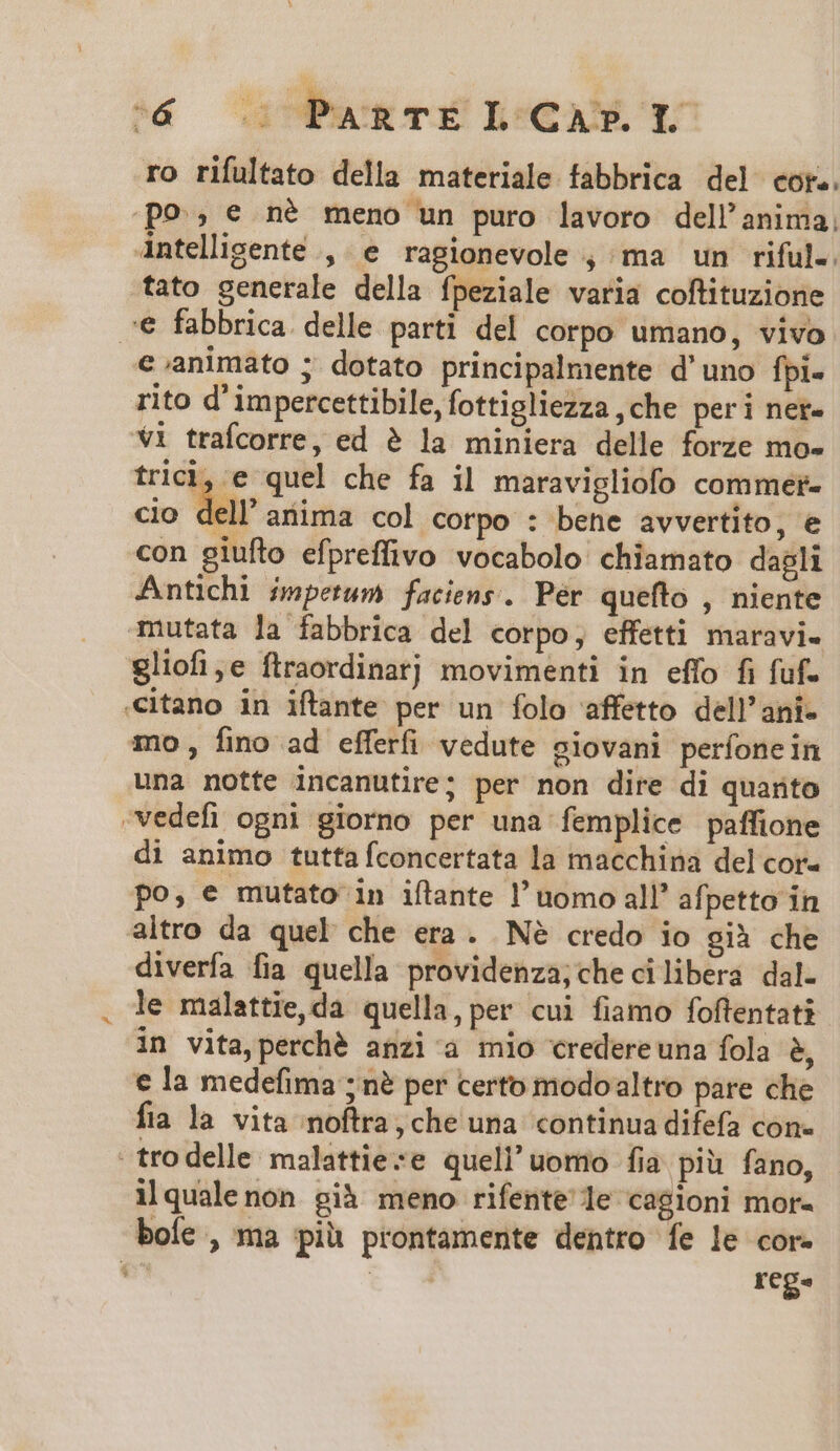 ro rifultato della materiale fabbrica del cor.. p9 € né meno un puro lavoro dell'anima, Antelligente , e ragionevole , ma un riful.. fato generale della fpeziale varia coftituzione € fabbrica delle parti del corpo umano, vivo e animato ; dotato principalmente d'uno fpi- rito d'impercettibile, fottigliezza ,che peri ner- Vi trafcorre, ed ? la miniera delle forze mo- trici, e quel che fa il maravigliofo commet- io dell'arima col corpo : bene avvertito, e cio con giufto efpreffivo vocabolo chiamato dagli Antichi inpetum faciens. Pér quefto , niente mutata la fabbrica del corpo, effetti maravi- gliofi,e ftraordinarj movimenti in effo fi fuf- «itano in iftante per un folo affetto dell'ani- mo, fino ad efferfi vedute giovani perfonein una notte incanutire; per non dire di quarto -vedefi ogni giorno per una femplice paffione di animo tutta fconcertata la macchina del cor- po, e mutato in iflante l' uomo all? afpetto in altro da quel che era. Né credo io già che diverfa fia quella providenza;che cilibera dal. le malattie,da quella, per cui fiamo foftentati in vita perché anzi a mio credereuna fola 8, € la medefima ; ne per certo modoaltro pare che fia la vita noftra, che una continua difefa con- -trodelle malattieze quell' uomo fia piu fano, ilqualenon già meno rifente le cagioni mor- boíe , ma piü prontamente dentro fe le cor- $ i rege