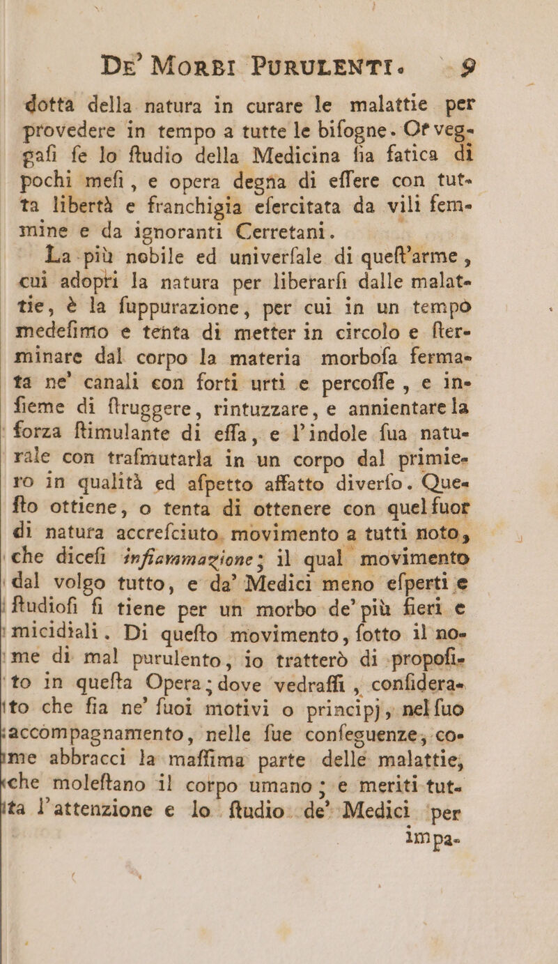 dotta della natura in curare le malattie per provedere in tempo a tutte le bifogne. Of er £afi fe lo ftudio della Medicina fia fatica di pochi mefi, e opera degna di effere con tut- ti libertà e franchigia efercitata da vili fern- mine e da ignoranti Cerretani. La.pià nobile ed univerfale di quefl'arme , cui adopri la natura per liberarfi dalle malat- tie, &amp; la fuppurazione, per cui in un tempo medefíimo e tenta di metter in circolo e fler- minare dal corpo la materia morbofa ferma- ta ne' canali con forti urti e percoffe , e in- fieme di flruggere, rintuzzare, e annientare la | forza ftimulante di effa, e l'indole fua natu- rile con trafmutarla in un corpo dal primie- ro in qualità ed afpetto affatto diverfo. Que- fto ottiene, o tenta di ottenere con quelfuor di natura accrefciuto. movimento a tutti noto, .€he dicefi infizamazione; i| qual movimento dal volgo tutto, e da' Medici meno efperti e ftudiofi fi tiene per un morbo de'pià fieri e »micidiali. Di quefto movimento, fotto il no- me di mal! purulento, io tratteró di propofi- to in quefta Opera; dove vedraffi , confidera- to che fia ne' fuoi motivi o princip, nelfuo :accompagnamrento, nelle fue confeguenze; co- me abbracci la maffima parte. delle. malattie; che moleftano il corpo umano ; e meriti tut. ta l'attenzione € lo ftudio. de' Medici per lmpa-