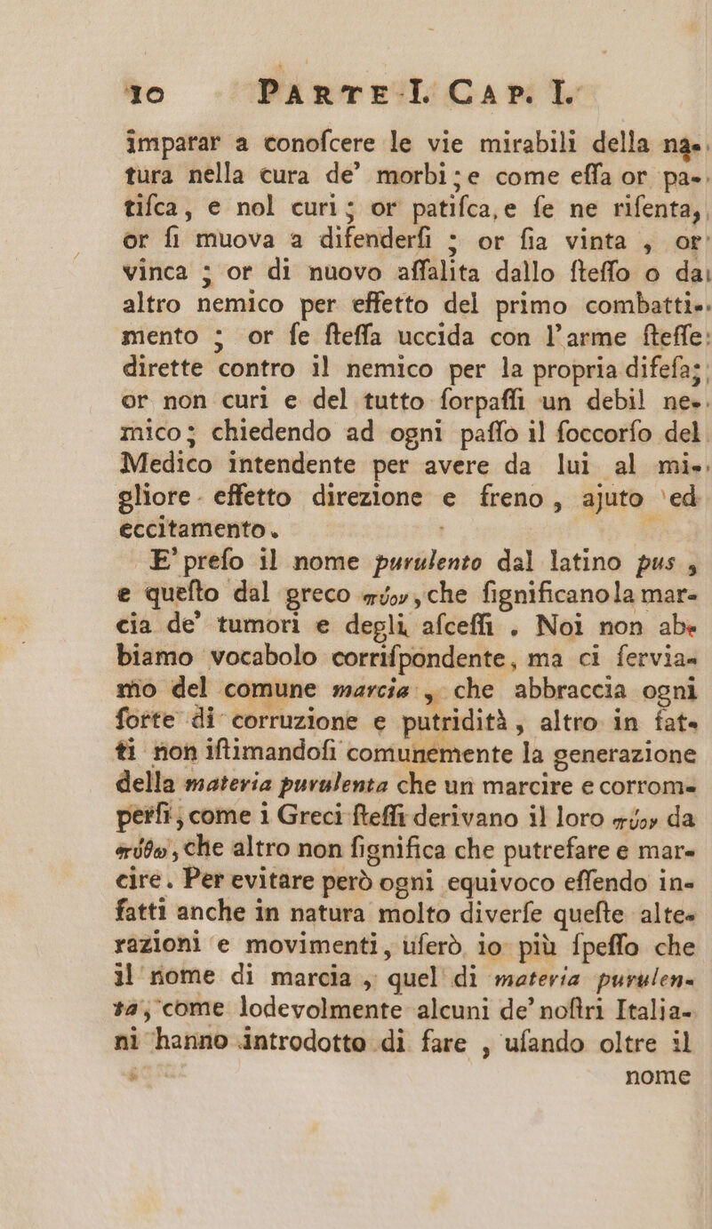 imparar a conofcere le vie mirabili della na. tura nella cura de' morbi;e come effa or pa-. tifca, e nol curi; or patifca,e fe ne rifenta,. or fi muova a difenderfi ; or fia vinta , or: vinca ; or di nuovo affalhita dallo fteffo o dai altro nemico per effetto del primo combatti-. mento ; or fe fteffa uccida con l'arme fteffe: dirette contro i! nemico per la propria difefa;. or non curi e del tutto íorpaffi un debi! ne-. mco; chiedendo ad ogni paífo il foccorío del. Medico intendente per avere da lui al mi. oliore. effetto direzione e íreno, ajuto 'ed eccitamento. ;  E'prefo 11 nome purulento dal latino pus , e quefto dal greco 54, ,che fignificanola mar- cia de tumori e degli afceffi . Noi non abe biamo vocabolo corrifpondente, ma ci fervia- sio del comune arcis , che abbraccia ogni forte di corruzione e putridità , altro in fat. ti non iftimandofi comunemente la generazione della materia purulenta che un marcire e corrom- perfi , come 1 Greci fteffi derivano il loro «4,» da eríóo , che altro non fignifica che putrefare e mar- cire. Per evitare peró ogni equivoco effendo in- fatti anche in natura molto diverfe quefte. alte« razioni e movimenti, ufero. io piü fpeffo che i| nome di marcia , quel di materia purulen- 1:4, come lodevolmente alcuni de' noflri Italia- ni hanno introdotto di fare , ufando oltre il 8a nome