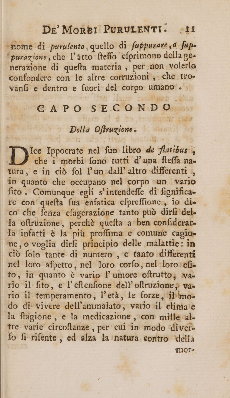 Dre' Mon&amp;i PURULENTI. Zr -nome di purulento, quello di fuppurare ,0 fp- 'purazione,che l'atto fteffo efprimono dellage- nerazione di quefta materia , per.non volerlo confondere con le altre corruzioni , che tro- vànfi e dentro e fuori del corpo umano . CAPO SECONDO |et -..— Della Offruzione D*5 Ippocrate nel fuo libro de flatibus , AJ che i morbi fono tutti d'una fleffa na- tura, e in cib fol l'un dall altro differenti , in quanto che occupano nel corpo -un vario fito. Comunque egli s'intendeffe di fignifica- re con quefta fua enfatica efpreffione., io die €o che fenza efagerazione tanto puà dirfi del- la oftruzione, perché quefta a ben confiderar- la infatti &amp; la piü proffima e comune cagio. ne,o voglia dirfi silii vio delle malattie: in ció folo tante di numero , e tanto differenti nel loro afpetto, nel loro corfo, nel loro: efi- to, in quanto &amp; vario l' umore oftrutto; va. rio 1| fito, e l'eftenfione dell! oftruzione va- rio il temperamento, l'età, le forze, il/mo- do di vivere dell'ammalato, vario il clima'e la ftagione , e la medicazione , con mille al- tre. varie circoflanze , per cui in modo diver- Ío fi rifente , ed alza ]a natura «ontro della fmor-