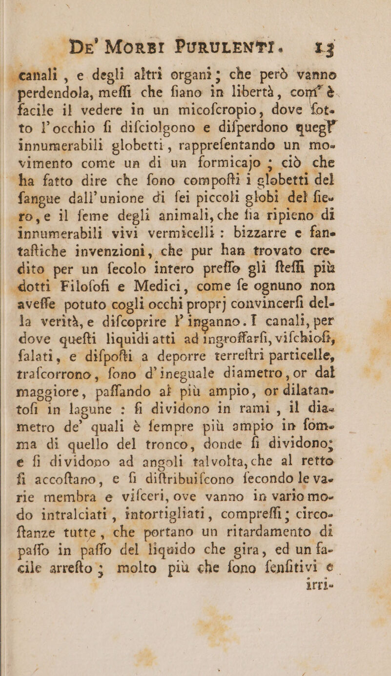 , «amali , e degli altri organi; che peró vanno . perdendola, meffi che fiano in libertà, conf &amp;. facile il vedere in un micofcropio, dove fot. to l'occhio fi difdiolgono e difperdono quegP innumerabili globetti, rapprefentando un mo- vimento come un di un formicajo ; ció che ha fatto dire che fono compofti i dloberti del fangue dall'unione di fei piccoli globi c n go,e il feme degli animali, che fia ripieno di innumerabili vivi vermicelli: bizzarre e fane taftiche invenzioni, che pur han trovato cre- dito per un fecolo intero preffo gli fteffh. piis -dotti Filofofi e Medici, come fe ognuno non aveffe potuto cogli occhi propr] convincerfi del- la verità, e difcoprire ' inganno.T canali, per dove quefti liquidiatti ad 1ngroffarfi, vifchiofi, falati, e difpofti a deporre terreftri particelle, traícorrono ,. fono d'ineguale diametro,or dal maggiore, paffando al piü ampio, or dilatan- tofi in lagune : fi dividono in rami , il dia. metro de' quali &amp; fempre piü ampio in fom. ma di quello del tronco, donde fi dividono; e fi dividopo ad angoli talvolta,che al retto fi accoftano, e fi diftribuifcono fecondo le va- rie membra e viíceri, ove vanno in vario mo- do intralciati, intortigliati, compreffi ; circo- ftanze tutte, che portano un ritardamento di paffo in paffo del liquido che gira, ed un fa- cile arrefto ; molto piü che fono fenfitivi e. | irri.