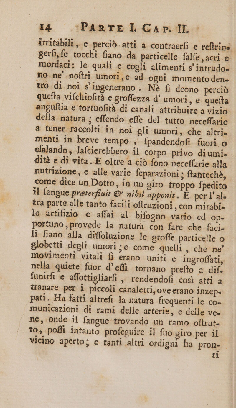 irritabili , e perció atti a contraerfi e reftrins gerfife tocchi fiano da particelle falfe,acri e - mordaci: le quali e cogli alimenti s' intrudo- no ne' noflri umori,e ad ogni momento den« tro di noi s'ingenerano. Né fi deono perció queíta vifchiofità e groffezza d' umori , e quefta anguftia e tortuofità di canali attribuire a vizio della natura ; effendo effe del tutto neceffarie a tener raccolti in noi gli umori, che altri- menti in breve tempo , ípandendofi fuori o efalando , lafcierebbero il corpo privo diumi- dità e di vita..E oltre a ció fono neceffarie alla nutrizione, e alle varie feparazioni ; ftanteche, come dice un Dotto, in un giro troppo fpedito 1l fangue preterfluit &amp; nibil apponit. E. per l'al- tra parte alle tanto facili oftruzioni , con mirabi- le artifizio e affai al bifogno vario ed op- portuno,provede la natura con fare che faci. li fiano alla diffoluzione le groffe particelle o globetti degli umori ;e come quelli , che ne' movimenti vitali fi erano uniti e ingroffati, nella quiete fuor d'effi tornano prefto a dif. funirfi e affottigliarfi , rendendofi cosi atti a tranare per i piccoli canaletti,oveerano inzep- pati. Ha fatti altrefi la natura frequenti le co- municazioni di rami delle arterle, e delle ve- ne, onde il fangue trovando un ramo oftrut. to, pofl intanto profeguire il fuo giro per il vicino aperto; e tanti altri ordigni ha pron. . [4|