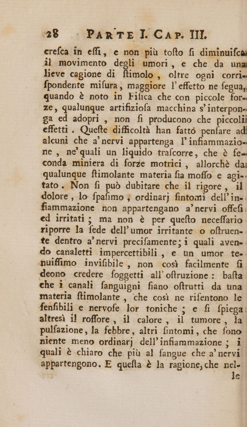 crefca in effi, e non piu tofto fi diminuifcai àl movimento degli umori, e che da una lieve cagione di ftimolo , oltre ogni corri. Ípondente mifura, maggiore l'effetto ne fegua, quando &amp; noto in Fifica che con piccole for- ze, qualunque artifiziofa macchina s' interpon- £2 ed adopri , non fi producono che piccolii effetti . Quefle difficoltà han fattó penfare ad alcuni che a'nervi appartenga ]'infiammazio- ne, ne quali un liquido trafcorre, che à fe- conda miniera di forie motrici, allorché da; qualunque flimolante materia fia moffo e agi-. tato. Non fi puó dubitare che il rigore, il dolore , lo- fpafimo ; ordinarj fintomi dell in-. fiammazione non appartengano a'nervi offefi. ed irritati ; ma non e per quefto neceffario: riporre la fede dell'umor irritante. o offruen-. te dentro a'nervi precifamente; i quali avene. do canaletti impercettibili , e un umor te-. nuiffimo invifiblle , non «cos facilmente (i deono credere foggetti all'oftruzione : bafta. che 1 canali fanguipni fiano oftrutti da una materia ftimolante , che cosi ne rifentono le fenfibili e nervofe lor toniche ; e fi fpiega: altresi i! roffore, il calore, il tumore , la. pulfazione, la febbre, altri fintomi , che fono niente meno ordinarj dell'infammazione ; i quali à chiaro che piü al fangue che a' nervi appartengono. E quefta &amp; ]a ragione, che  | €