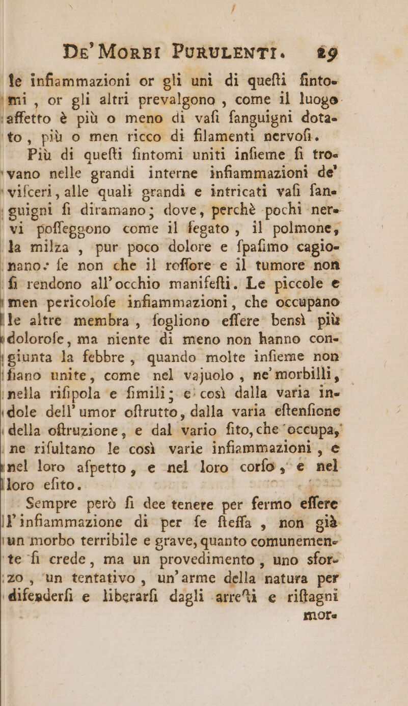 le infiammazioni or gli uni di quefli finto- mi , or gli altri prevalgono , come i] luogo :affetto &amp; pià o meno di vafi fanguigni dota- 'to, piu o men ricco di filamenti nervofi. Piu di quefi fintomi uniti infieme fi tro- 'vano nelle grandi interne infiammazioni de' 'vifceri,alle quali grandi e intricati vafi fane |guigni fi diramano; dove, perché pochi nere vi poffeggono come il fegato , il polmone, la milza , pur poco dolore e fpafimo cagio- mano: fe non che il roffore e i] tumore non fi rendono all'occhio manifefti. Le piccole e |men pericolofe infiammazionl, che occupano |le altre membra , fogliono effere bens) plu &amp;dolorofe, ma niente di meno non hanno con- p la febbre , quando molte infieme non ifiano unite, come nel vajuolo , ne' morbilli, nella rifipola e fimili; e€/cosi dalla varia in- (dole dell' umor oftrutto, dalla varia eftenficne (della oftruzione, e dal vario fito, che occupa, ne rifultano le cosi varie infiammezioni, e nel loro afpetto, e nel loro corío, e nel loro efito. ' 01k Seu Sempre peró fi dee tenere per fermo effere ll'infiaammazione di per fe fteffa , non già iun morbo terribile e grave, quanto comunemen- te fi crede, ma un provedimento , uno sfor- Zo , un tentativo , un'arme della natura per difesderfi e. liberarfi dagli arre e riffagni ; mora