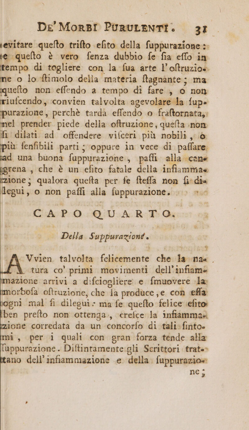 evitare quefto trifto efito della fuppurazione :- i€ queíto ? vero fenza dubbio fe fia effo in fempo di togliere con la fua arte l'oftruzio«- ne o lo ftimolo della materia ftagnante ; ma iuefto non effendo a tempo di fare , o nog riuícendo, convien talvolta agevolare la fup. razione, perché tardà effendo o fraftornata,: mel prender.piede della oftruzione, quefta .non 1 dilati ad offendere viíceri pià nobili ,;.ó ià fenfibilli parti; oppure in vece di paffare. una buona fuppurazione , paífi alla cene igrena , che e IE fatale della infiamma« /izione; qualora quefta per fe fteffa non fi-di« legui, o non paffi alla fuppurazione. |. ^ CAPO QUARTO. Della. Suppurazione. | 4A Vien talvolta felicemente che la na« . ^X tura co' primi movimenti dell'unfiame imazione arrivi a d:fciogliere e fÍmuovere la: morboía oftruzione, che 1a produce ,e con effa ogni mal fi dilegui: ma fe quefto felice 'efito: ben preíto non ottenga, «reíce la infiammae« mioüne corredata da un concorío di tali-finto. X, per 1 quali con gran forza tende ala tuppurazione. Diftintamente gli Scrittori trat«- tano dell'infiammazione e della. fuppurazio« | ne s,