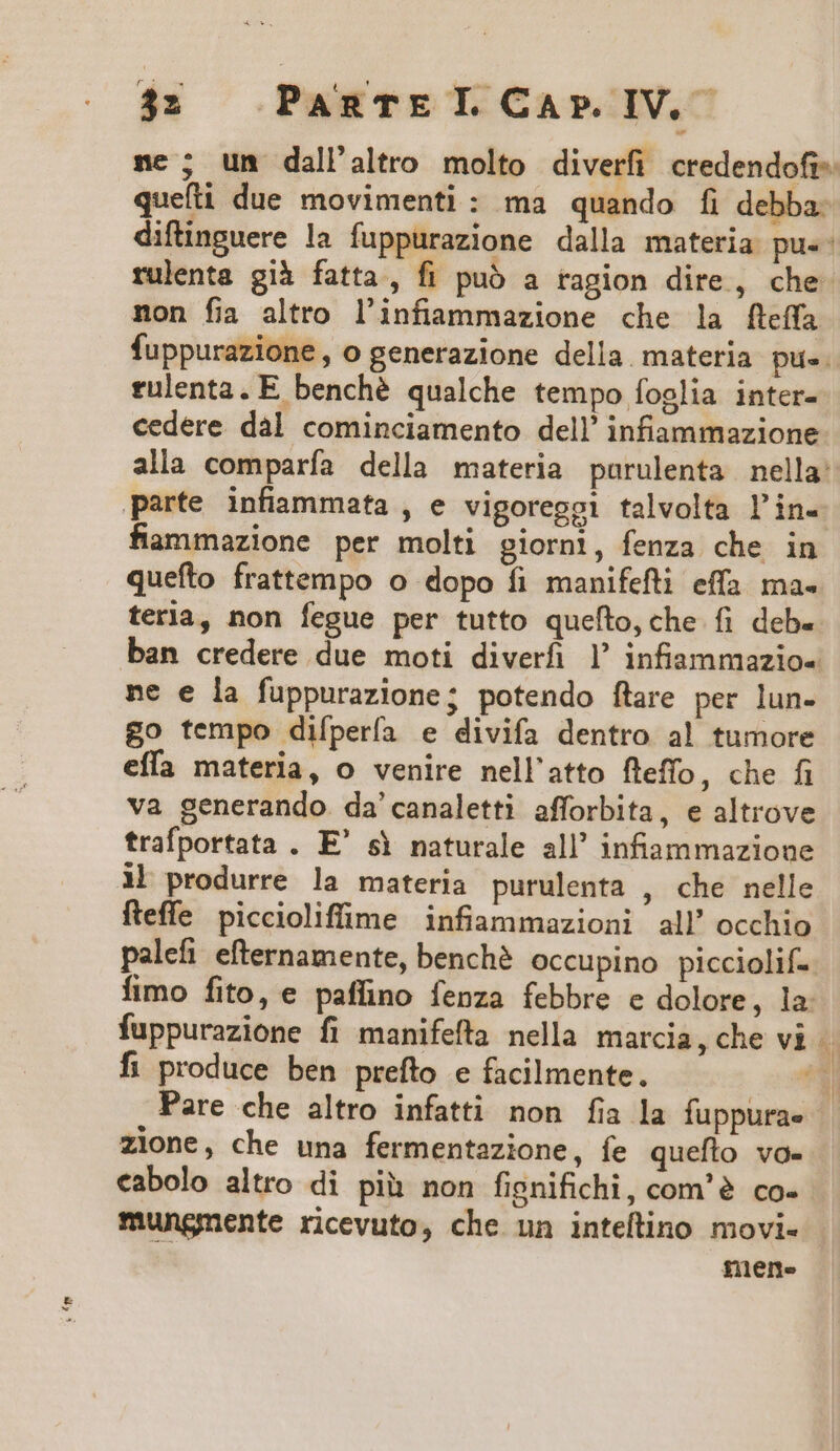 3z PaAgRTEI.CArP.IV. nce ; un dall'altro molto diverfi credendofi- queíti due movimenti: ma quando fi debba. diftinguere la fuppurazione dalla materia pu.: rulenta già fatta, fi puó a ragion dire, che- non fia altro l'infammazione che la fleffa fuppurazione , o generazione della materia pue. rulenta. E benché qualche tempo foglia inter- cedere dal cominciamento dell! infiammazione alla comparía della materia purulenta nella: parte infiammata , e vigoreggi talvolta l'in. fiaammazione per molti piorni, fenza che in quefto frattempo o dopo fi manifefti effa ma. teria, non fegue per tutto quefto, che fi deb. ban credere due moti diverfi ]' infiammazio- ne e la fuppurazione; potendo ftare per lun- go tempo difpería e divifa dentro al tumore effa materia, o venire nell'atto fleffo, che fi va generando. da'canaletti afforbita, e altrove trafportata . E' si naturale all' infiammazione Al produrre la materia purulenta , che nelle fteffe piccioliffime infiammazioni all' occhio palefi eternamente, bench? occupino picciolif-. fimo fito, e paffino fenza febbre e dolore, la. fuppurazione fi manifefta nella marcia, che vi fi produce ben prefto e facilmente. *3 Pare che altro infatti non fia la fuppurae | zione, che una fermentazione, fe queflo vo- cabolo altro di pià non fignifichi, com'à co- mungnente ricevuto, che un inteftino movi- mene