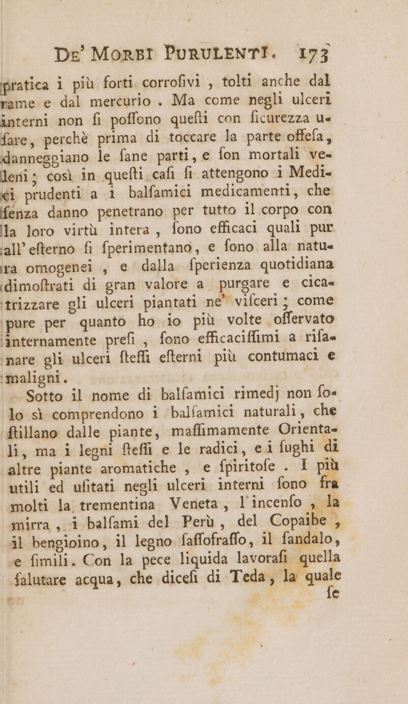 pratica i piü forti corrofivi , tolti anche dal rame e dal mercurio . Ma come negli ulceri interni non fi polfono quefi con ficurezza u« fare, perché prima di toccare la parte offeía, danneggiano le fane parti, e Íon mortali ve- leni; cosi jin queíti.cafi fi. attengono i Medi- ei prudenti a 1i balfamici medicamenti, che. Kenza danno penetrano per tutto il corpo con la loro virtü intera , fono efficaci quali pur iall' efterno. fi fperimentano, e fono alla natu- ra omogenei , e dalla fperienza quotidiana idimoftrati di gran valore a purgare e cica« 'frizzare gli ulceri piantati ne&amp;' viceri ; come ;pure per quanto ho io piü volte offervato 'anternamente prefi , fono efficaciffimi a rifa- nare gli ulceri fteffi efterni piu contumaci e maligni. | | — Sotto il nome di balíamici rimedj non fo« lo s comprendono i balíamicl naturali, che 4üillano dalle piante, maffimamente Orienta- li, ma i legni fleffi e le radici, ei fughi di altre piante aromatiche , e fpiritofe . I pi utili ed ufitati negli ulceri interni Íono fri molti la trementina Veneta , l'incenfo , la mirra, i balfami del Peru, del Copaibe , ál bengioino, il legno faffofraffo, 1l fandalo, .e fimili. Con la pece liquida lavorafi quella falutare acqua, che dicefi di Teda, lk —— (5 e ux