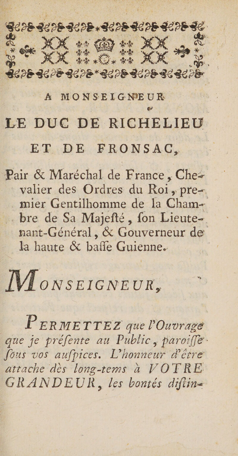 SSPE SE PE SE EPERSE a LE DUC DE RICHELIEU ET DE FRONSAC, Pair &amp; Maréchal de France ,; Chez valier des Ordres du Roi, pre mier Gentilhomme de la Che” bre de Sa Majefté , fon Lieute- nant-Général, &amp; Gouverneur de la haute &amp; balle Guienne. | M onsercnr DFE PERMETTEZ que Ouvrage que je préfenre au Public, paroiffe: fous vos aufpices. L’honneur d'être attache dès long-tems à VOTRE GRANDEUR, les bontés diftin«