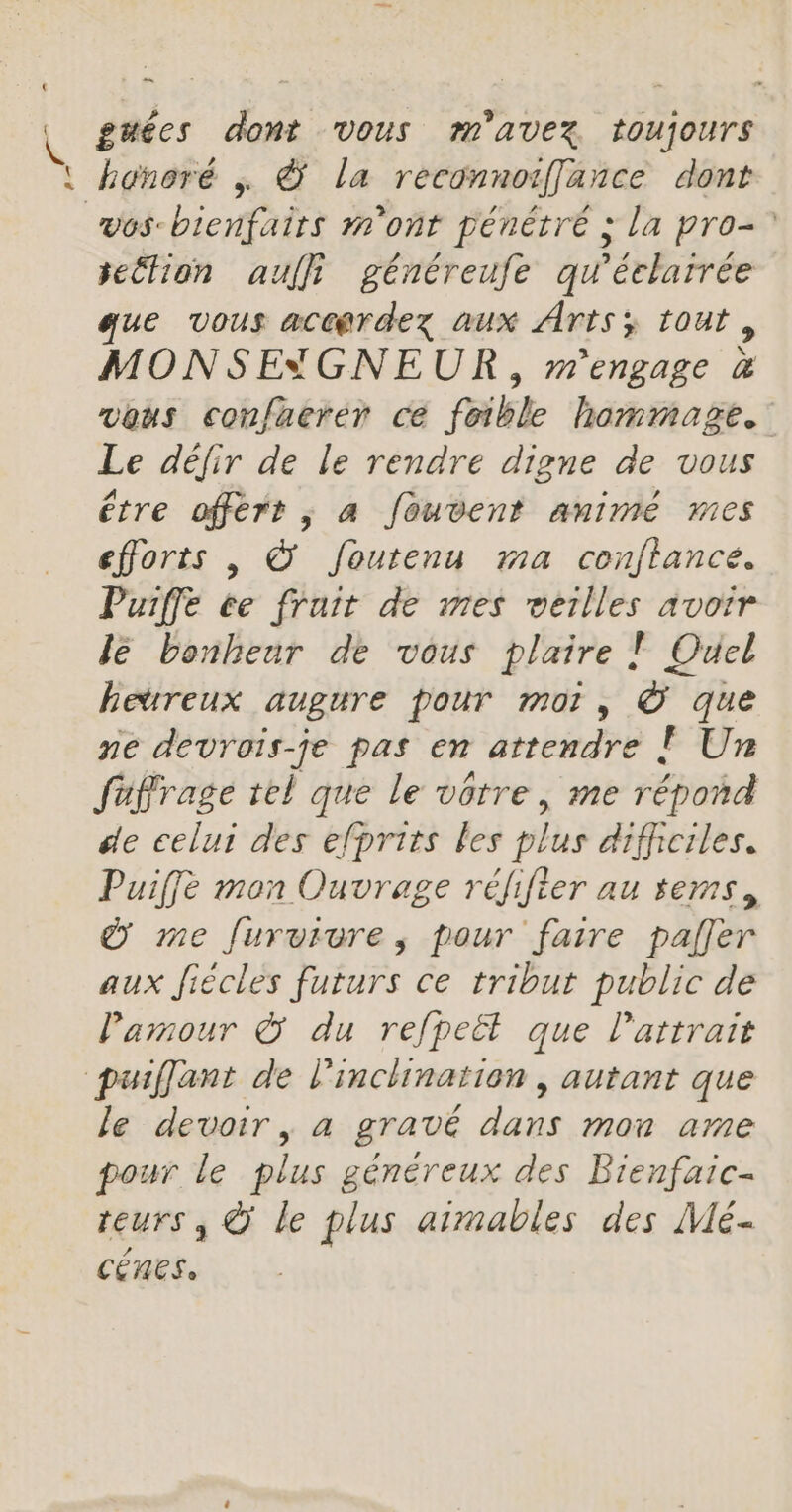 { { = guées dont Vous m'AVEX toujours vos-bienfairs m'ont pénétré ; la pro-? seétion auffi généreufe qu'éclarrée ue vous acc@rdez aux Arts; tout, MONSEYGNEUR , m'engage &amp; vous confaerer ce feible hommage. Le défir de le rendre digne de vous étre offért ; a fouvent animé mes efforts |, © Joutenu ma conftance. Puiffe ée fruit de mes merlles avoir Je bonheur de vous plaire T Ouel hetreux augure pour moi, © que ne devrois-je pas en attendre [| Un fuffrage tel que le vôtre, me répoñd se celui des efprits les plus difficiles. Puiffe man Ouvrage rélifier au sems, &amp; me furviure, pour faire paller aux Jiécles futurs ce tribut public de l'amour © du refpeët que l'attrait le devoir, a gravé dans mon ame pour le plus généreux des Bienfaic- reurs , © le plus aimables des Mé- CERCS,