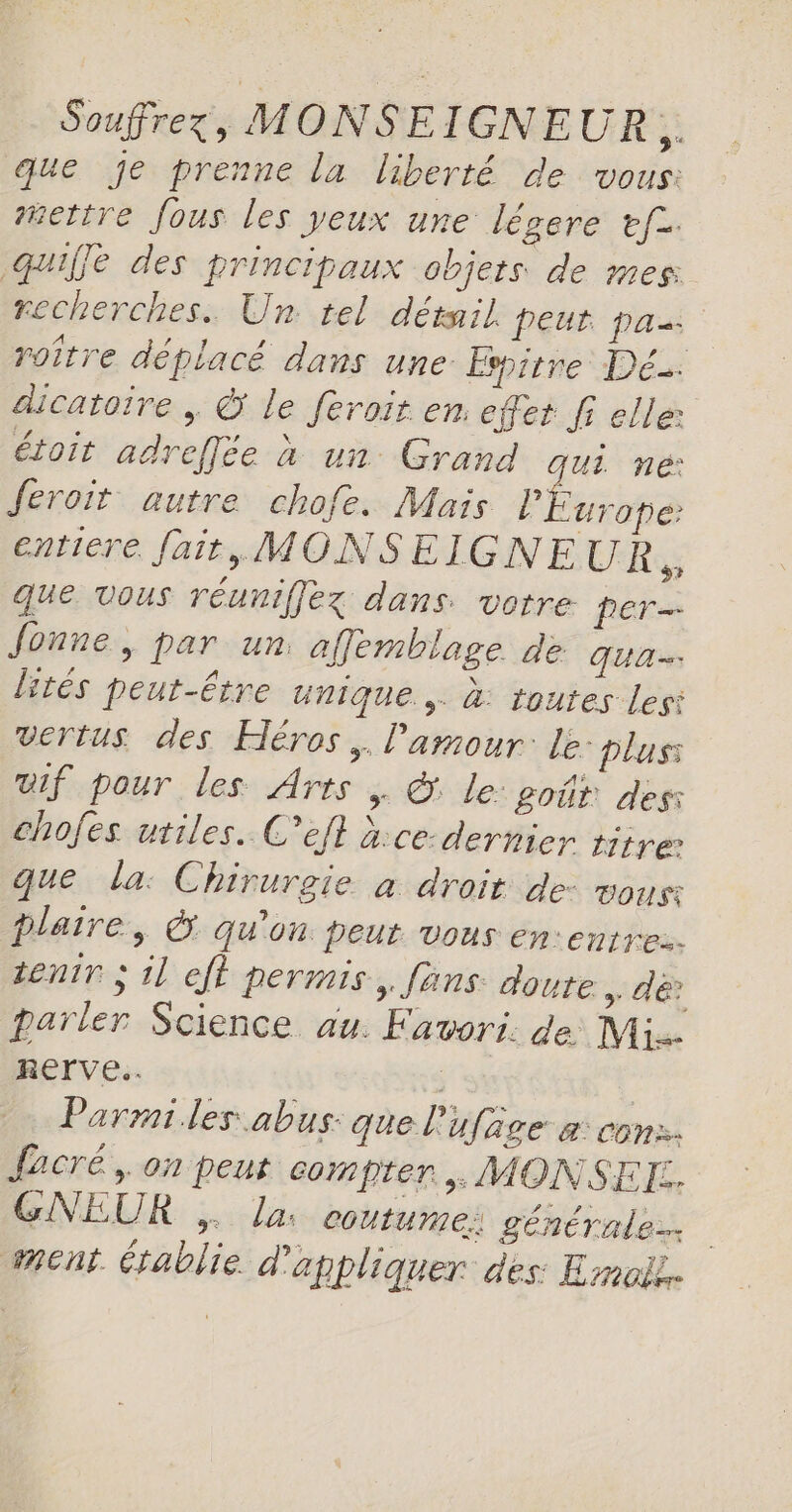 Souffrez;, MONSEIGNEUR * que je prenne la liberté de vous: #ettre fous les yeux une légere ef2. quiffe des principaux objets. de mes: recherches. Un tel détail peur pa roître déplacé dans une Espitre Dé. dicatoire , © le feroit en. effet fi elle: étoit adreflée à un Grand JUL né: feroit autre chofe. Mais Fe entiere fait, MONSEIGNEUR ÿ que vous réuniffez dans. votre per Jonne, par un afflemblage de qua lités peut-Ëtre unique. à: toutes lesi vertus des Héros. l'amour: Le: plus: if pour les Arts | &amp; le: poûr des chofes utiles. C’efl à:ce-dernier titre: que la: Chirurgie à droit de: vous: plaire, &amp; Qu'on: peut vous en:entre. tenir ; il eff permis, fans doute &gt; A? parler Science au. Favori. de Mi. RETrve.. j | Parmi les abus: que l'ufage a: con: facré,. on peut compter, MONSEF:. GNEUR , la: coutume: générales ment établie d'à pbliquer des: Emoii.