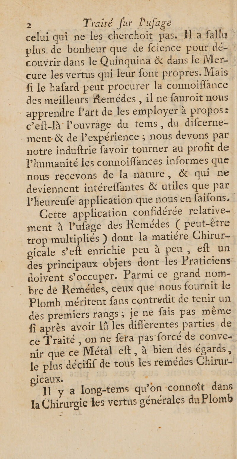 74 Traité fur Pufage celui qui ne les cherchoit pas. El a fallu plus. de bonheur que de fcience pour dé- couvrir dans le Quinquina &amp; dans Le Mer- cure les vertus qui leur font propres. Mais fi le hafard peut procurer la connoïiflance des meilleurs Remédes , il ne fauroit nous - apprendre l’art de les employer à propos: ceft-là l'ouvrage du tems, du difcerne- _ ment &amp; de l'expérience ; nous devons par notre induitrie favoir tourner au profit de Phumanité les connoiffances informes que nous recevons de la nature, &amp; qui ne deviennent intéreffantes &amp; utiles que par l'heureufe application que nous en faifons. Cette application confidérée relative- ment à l'ufage des Remédes ( peut-être trop multipliés } dont la matiére Chirur- gicale s’eft enrichie peu à peu , eft un des principaux objets dont les Praticiens doivent s’occuper. Parmi ce grand nom- Plomb méritent fans contredit de tenir un des premiers rangs ; Je ne fais pas même fi après avoir là les differentes parties de ce Traité, on ne fera pas forcé de conve- nir que ce Métal eft, à bien des égards, le plus décifif de tous les remédes Chirur- icaux. | 4 Il y a long-tems qu’on connoît dans la Chirurgie les vertus générales du Plomb