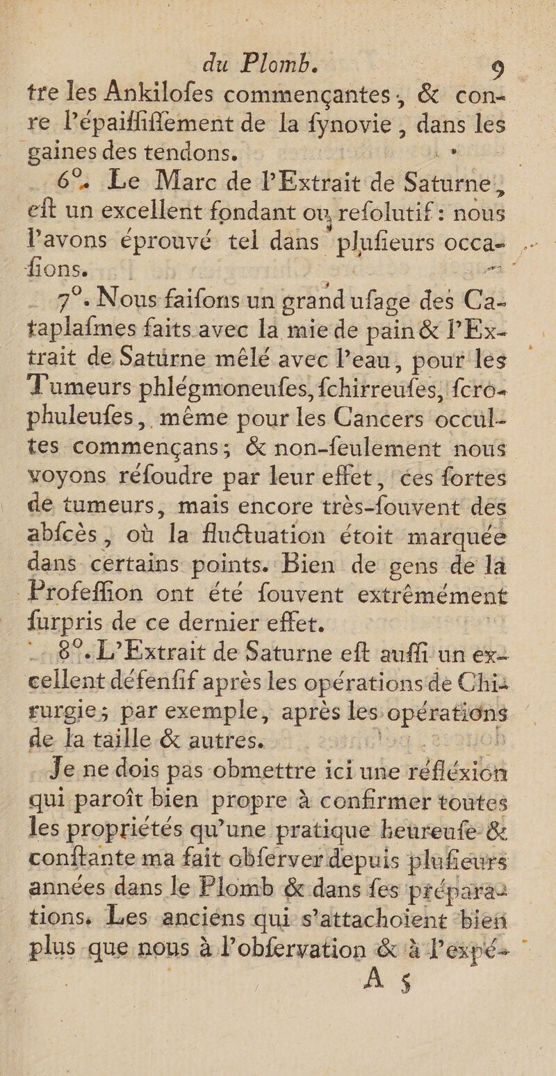 tre les Ankilofes commençantes, &amp; con- re l'épaitfiflement de la fynovie, dans les 0 des tendons. ; + Le Marc de l'Extrait de Sétalher h un excellent fondant ou refolutif : nous fi ions; | 7°. Nous faifons un grand ufage des Ca- taplafmes faits avec la miede pain &amp; lEx- trait de Saturne mêlé avec l’eau, pour les Tumeurs phlégmoneules, {chirreufes, {cro+ phuleufes, même pour les Cancers occul: tes commençans; &amp; non-feulement nous voyons réfoudre par leur effet, ces fortes dé tumeurs, mais encore très-fouvent des abfcès, où ‘la fluduation étoit marquée dans certains points. Bien de gens de la Profeffion ont été fouvent extrémément furpris de ce dernier effet, 8% L’Extrait de Saturne eft auffi un ex cellent défenfif aprés les opérations de Chi rurgie; par exemple, après les: ana pi à de la taille &amp; autres. 01 Je ne dois pas obmettre ici une réflén qui paroît bien propre à confirmer toutes les propriétés qu'une pratique heureufe &amp; conftante ma fait obferver depuis plufieurs années dans le Plomb &amp; dans fes préparaz tions, Les anciéns qui s’attachoiïent ‘bien plus que nous à l’obfervation &amp; à lexpé- AS