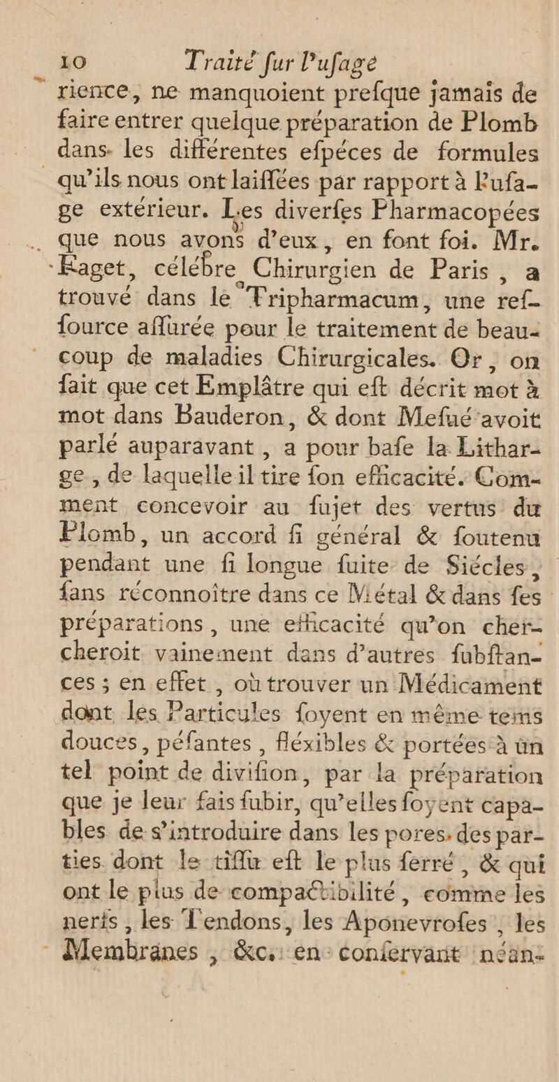 rience, ne manquoient prefque jamaïs de faire entrer quelque préparation de Plomb dans. les différentes efpéces de formules _ qu’ils nous ont laifées par rapport à Pufa- ge extérieur. es diverfes Fharmacopées . que nous avons d'eux, en font foi. Mr. “Kaget, célébre Chirurgien de Paris, a trouvé dans le Tripharmacum, une ref- fource aflurée pour le traitement de beau- coup de maladies Chirurgicales. Or, on fait que cet Emplâtre qui eft décrit mot à mot dans Bauderon, &amp; dont Mefué’avoit parlé auparavant , a pour bafe la Lithar- ge , de laquelle il tire fon eMicacité. Com- ment concevoir au fujet des vertus du Plomb, un accord fi général &amp; foutenu pendant une fi longue fuite de Siécles, fans réconnoître dans ce Métal &amp; dans fes préparations , une efficacité qu’on cher- cheroit vainement dans d’autres fubftan- ces ; en effet , où trouver un Médicament dont les Particules foyent en même tems douces, péfantes , fléxibles &amp; portées à ün tel point de divifion, par la préparation que je leur fais fubir, qu’elles foyent capa- bles de s’introduire dans les pores, des par- ties dont le tiflu eft le plus ferré, &amp; qui ont le pius de compatibilité, comme les neris , les L'endons, les Aponevrofes . les Membraänes , &amp;c.: en confervant néan-