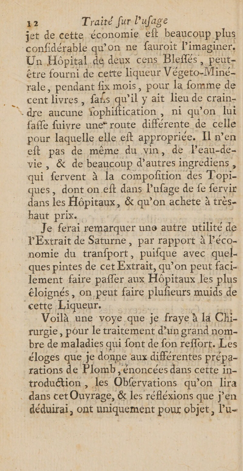 jet de cette économie eit beaucoup plus confidérable qu’on ne fauroit Pimaginer. Un Hôpital.de deux cens Blefés, peut- être fourni de cette liqueur Végeto-Mine- rale, pendant fix mois, pour la fomme de cent livres, faks qu’il y ait lieu de crain- * dre aucune Sophiftication , ni qu’on lui faffe fuivre une” route différente de celle pour laquelle elle eft appropriée. Il n’en eft pas de même du vin, de Peau-de- vie, &amp; de beaucoup d’autres ingrediens, qui fervent à la compofition des Topi- ques, dont on.eft dans l’ufage de fe fervir dans les Hôpitaux, &amp; qu’on achete à très haut prix. ss Je ferai remarquer une autre utilité de PExtrait de Saturne, par rapport à l’éco- nomie du tranfport, puifque avec quel- _ quespintes de cet Extrait, qu’on peut faci- lement faire pafler aux Hôpitaux les plus éloignés, on peut faire plufeurs muids de cette Liqueur. .. | Gratew# Voilà une voye que je fraye à la Chi- rurgie, pour le traitement d’un grand nom- bre de maladies qui font de fon reflort. Les éloges que je donne aux différentes prépa- rations de Plomb énoncées dans cette in- _troduétion, les Obfervations qu’on lira . dans cet Ouvrage, &amp; les réfléxions que j'en _déduirai, ont uniquement pour objet, l’u-