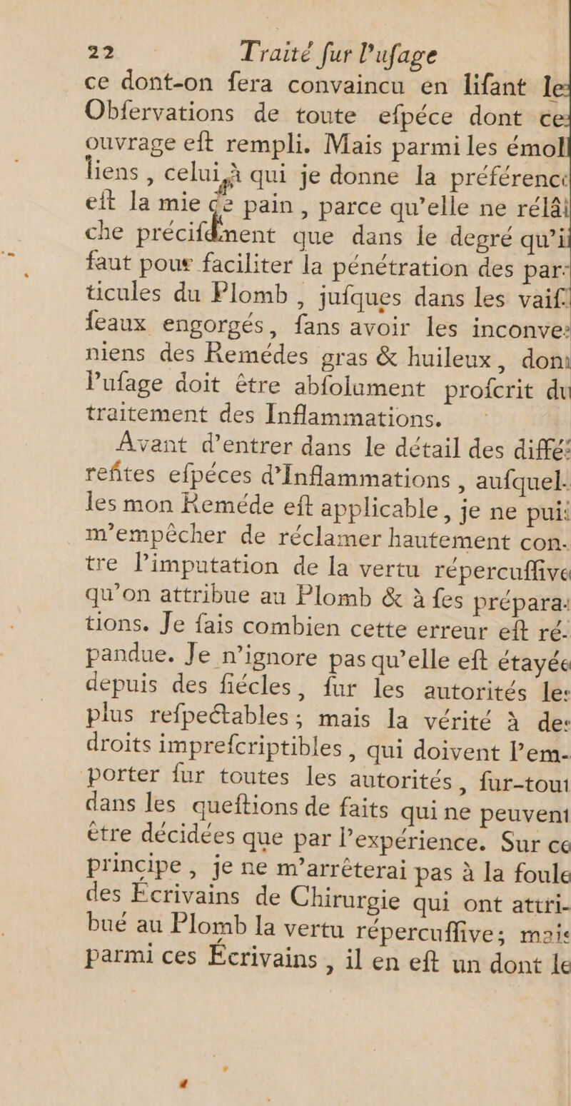 ce dont-on fera convaincu en lifant Ie Obfervations de toute efpéce dont € ouvrage eft rempli. Mais parmi les émol liens , celui à qui je donne la préférenc: eit la mie ce pain, parce qu’elle ne rélâi che précifdnent que dans le degré qu’i faut pous faciliter la pénétration des par. ticules du Plomb, jufques dans les vaif! eaux engorgés, fans avoir les inconve: niens des Remédes gras &amp; huileux, doni Pufage doit être abfolument profcrit du traitement des Inflammations. Avant d'entrer dans le détail des diffé: refites efpéces d’Inflammations , aufquel. les mon Reméde eft applicable, je ne pui: m'empêcher de réclamer hautement con. tre limputation de la vertu répercuffive qu'on attribue au Plomb &amp; à fes prépara: tions. Je fais combien cette erreur eft ré. pandue. Je n’ignore pas qu’elle ef étayée depuis des fiécles, fur les autorités le: plus refpeétables; mais la vérité à de: droits imprefcriptibles , qui doivent l’em- porter fur toutes les autorités , fur-toui dans les queftions de faits qui ne peuvent ètre décidées que par l’expérience. Sur ce principe, je ne m’arrêterai pas à la foule des Ecrivains de Chirurgie qui ont attri- bué au Plomb la vertu répercuffive; mais parmi ces Écrivains , il en eft un dont le