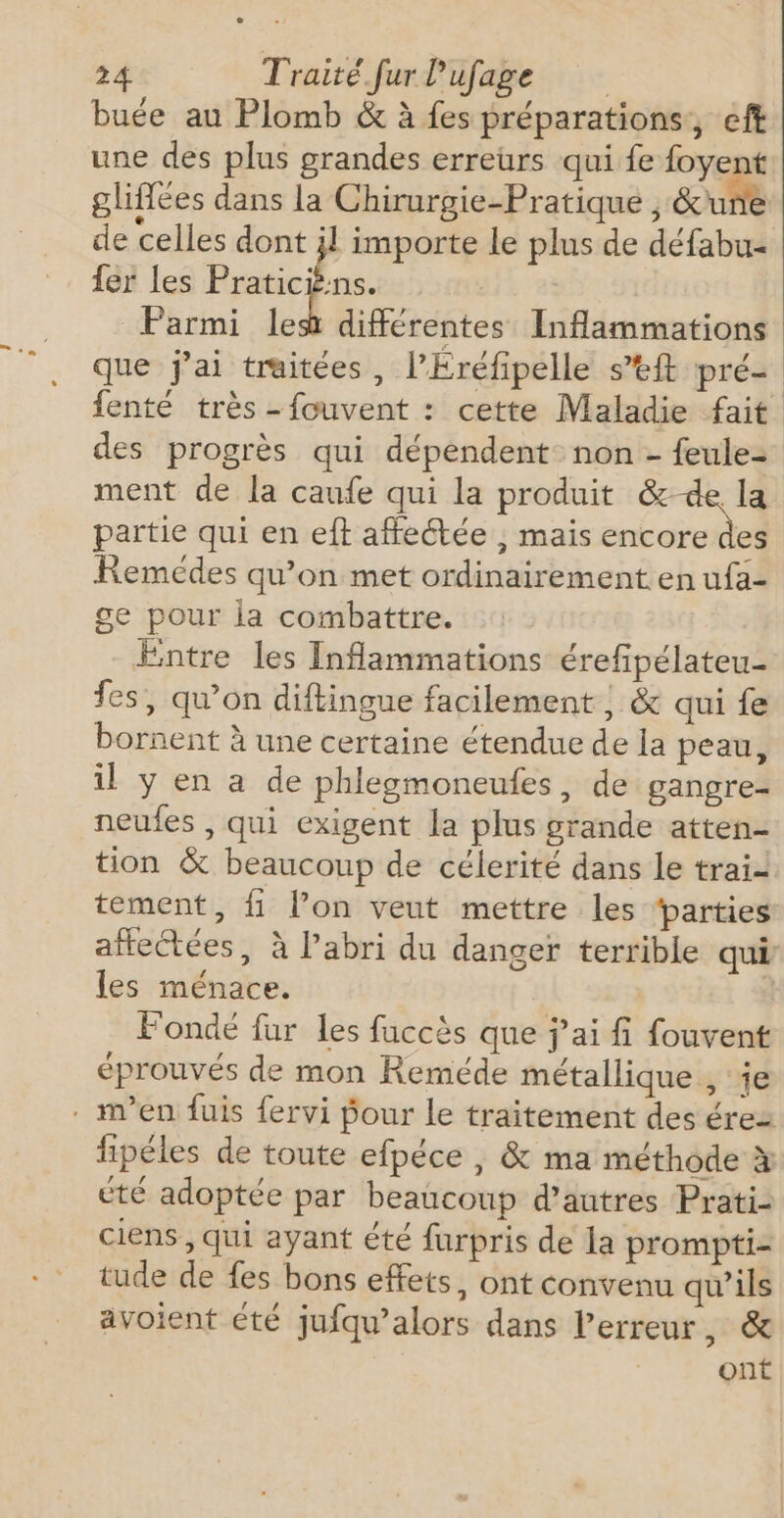 buée au Plomb &amp; à fes préparations, eft une des plus grandes erreurs qui fe foyent glifées dans la Chirurgie-Pratique , Eure de celles dont jl importe le plus de défabu- fer les Praticièns. | Parmi les différentes Inflammations que j'ai traitées, l’Éréfipelle s’tft pré- fenté très -fouvent : cette Maladie fait des progrès qui dépendent: non - feule= ment de la canfe qui la produit &amp;-de la partie qui en eft affectée , mais encore des Remédes qu’on met ordinairement en ufa- ge pour ia combattre. Entre les Inflammations érefipélateu- fes, qu’on diftingue facilement |; &amp; qui fe bornent à une certaine étendue de la peau, il y en a de phlegmoneufes, de gangre- neufes , qui exigent la plus grande atten- tion &amp; beaucoup de célerité dans le trai- tement, fi l’on veut mettre les ‘parties affectées, à labri du danger terrible qui les ménace. | Fondé fur les fuccès que j’ai fi fouvent éprouvés de mon Reméde métallique , je . m'en fuis fervi Pour le traitement des érez fipéles de toute efpéce , &amp; ma méthode à été adoptée par beaucoup d’autres Prati- ciens , qui ayant été furpris de la prompti- tude de fes bons effets, ont convenu qu’ils avoient €té jufqu’alors dans l'erreur, &amp; ont