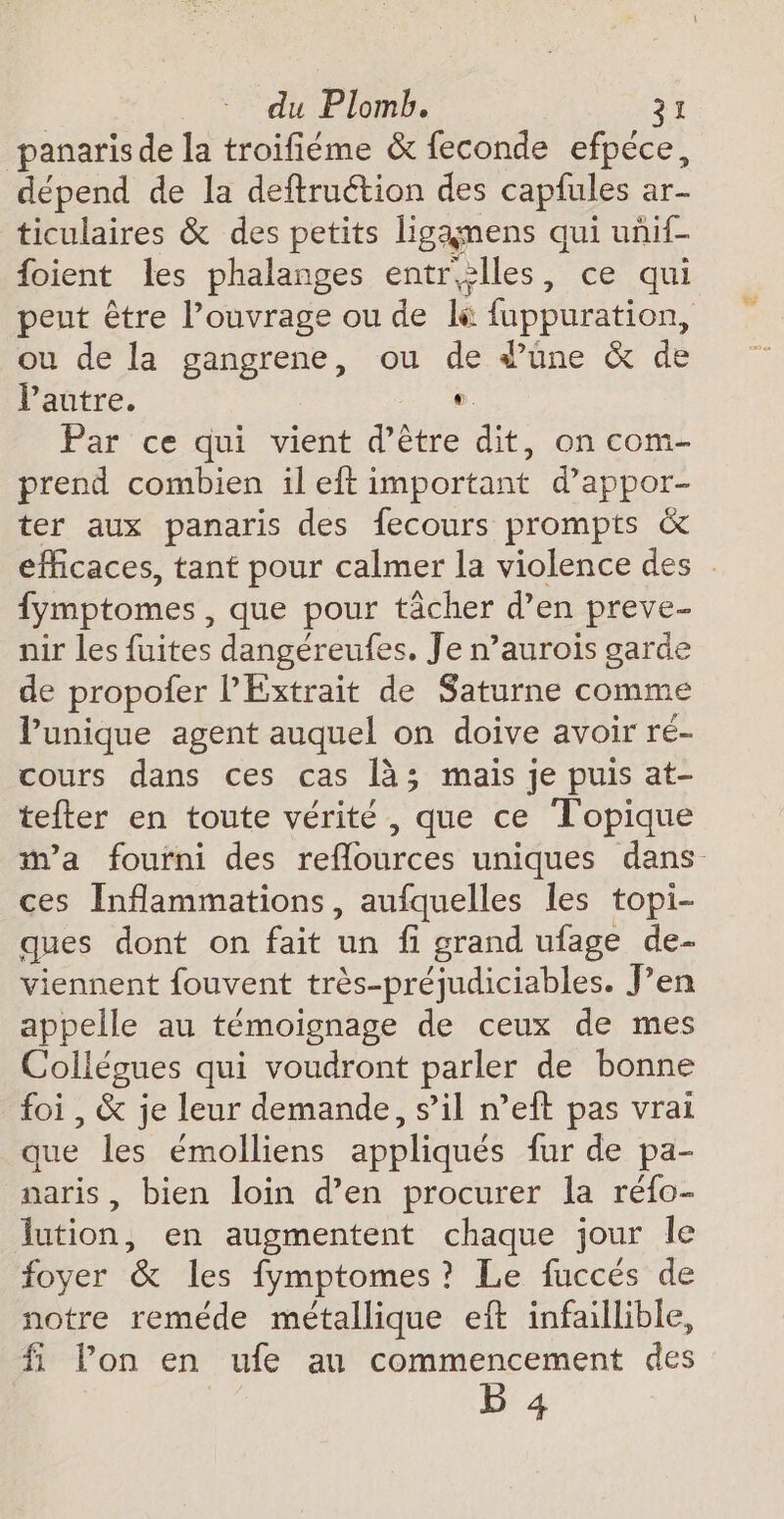 panaris de la troifiéme &amp; feconde efpéce, dépend de la deftruétion des capfules ar- ticulaires &amp; des petits ligamens qui uñif- foient Les phalanges entrèlles, ce qui peut être l’ouvrage ou de l&amp; fuppuration, ou de la gangrene, ou de d’üne &amp; de l’autre.  Par ce qui vient d’être dit, on com- prend combien il eft important d’appor- ter aux panaris des fecours prompts &amp; efficaces, tant pour calmer la violence des fymptomes , que pour tâcher d’en preve- nir les fuites dangéreufes. Je n’aurois garde de propoier lPExtrait de Saturne comme Punique agent auquel on doive avoir ré- cours dans ces cas là; mais je puis at- tefter en toute vérité , que ce Topique ma fourni des reflources uniques dans ces Inflammations, aufquelles les topi- ques dont on fait un fi grand ufage de- viennent fouvent très-préjudiciables. J’en appelle au témoignage de ceux de mes Collégues qui voudront parler de bonne foi , &amp; je leur demande, s’il n’eft pas vrai que les émolliens appliqués fur de pa- naris, bien loin d'en procurer la réfo- lution, en augmentent chaque jour le foyer &amp; les fymptomes ? Le fuccés de notre reméde métallique eft infaillible, fi l’on en ufe au commencement des b 4