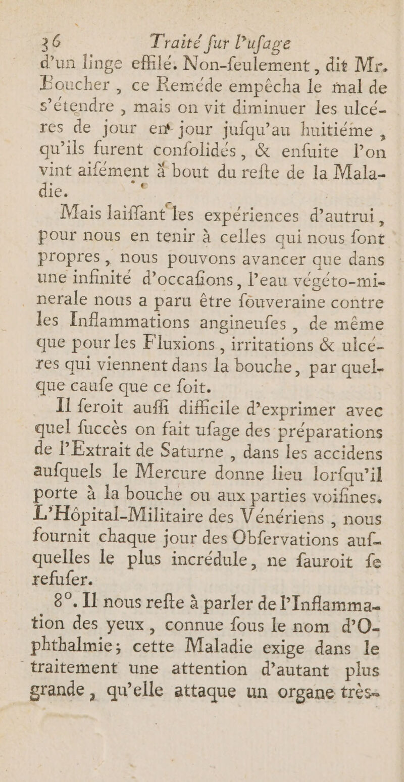 d’un linge efilé. Non-feulement , dit Mr, Boucher , ce Reméde empêcha le mal de s'étendre | mais on vit diminuer les ulcé- res de jour ent jour jufqu’au huitiéme, qu’ils furent confolidés, &amp; enfuite l’on vint aifément à bout du refte de la Mala- die. : à Mais laiffant les expériences d'autrui, pour nous en tenir à celles qui nous font propres, nous pouvons avancer que dans une infinité d’occafons, l’eau végéto-mi- _ nerale nous a paru être fouveraine contre les Inflammations angineufes, de même que pour les Fluxions, irritations &amp; ulcé- res qui viennent dans la bouche, par quel- que caufe que ce foit. _ Il feroit auffi dificile d'exprimer avec quel fuccès on fait ufage des préparations de P Extrait de Saturne , dans les accidens aufquels le Mercure donne lieu lorfqw’il porte à la bouche ou aux parties voifines. L’Hôpital-Militaire des Vénériens , nous fournit chaque jour des Obfervations auf. quelles le plus incrédule, ne fauroit fe refufer. 8°. I nous refte à parler de l’'Inflamma. tion des yeux, connue fous le nom d’O- phthalmie; cette Maladie exige dans le traitement une attention d’autant plus grande, qu’elle attaque un organe très-