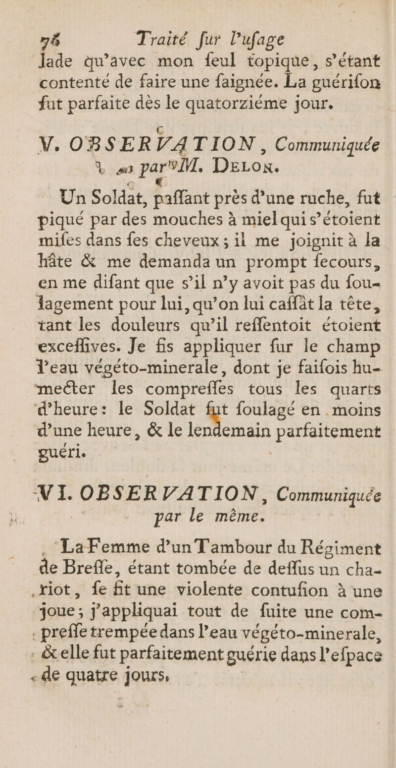 Jade qu'avec mon feul topique, s'étant contente de faire une faignée. La guérifon fut parfaite dès le quatorziéme jour. V. OBSER VA TION , Communiquée % #0 » pare. DELon. Un Soldat, paflant près d’une ruche, fut piqué par des mouches à miel qui s’étoient mifes dans fes cheveux ; ii me joignit à la hâte &amp; me demanda un prompt fecours, en me difant que s’il n’y avoit pas du fou lagement pour lui, qu’on lui caffàt la tête, tant les douleurs qu’il reffentoit étoient exceflives. Je fis appliquer fur le champ l’eau végéto-minerale, dont je faifois hu- meéter les comprefles tous les quarts d'heure: le Soldat : foulagé en . moins d’une heure, &amp; le lendemain bp es: guéri. VI. os VATION, Communiquée par le même. ‘La Femme d’un Tambour du Régiment de Brefle, étant tombée de deffus un cha- .xiot, fe ftune violente contufion à une joue ; j'appliquai tout de fuite une com- . preffe trempée dans l’eau végéto-minerale, : &amp;elle fut parfaitement guérie dans l’efpace - le quatre jours,