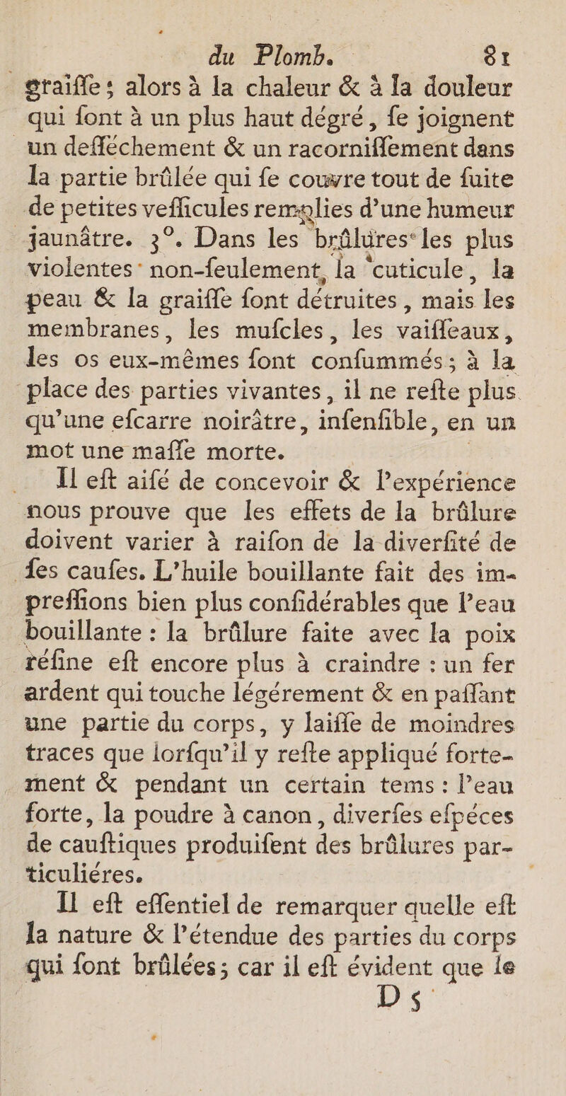 _graifles alors à la chaleur &amp; à la douleur qui font à un plus haut dégré, fe joignent un defféchement &amp; un racorniflement dans la partie brûlée qui fe couvre tout de fuite de petites vefficules remglies d’une humeur jaunâtre. 3°. Dans les brûlures‘les plus violentes: non-feulement, la ‘cuticule, la peau &amp; la graifle font détruites, mais les membranes, les mufcles, les vaifleaux, les os eux-mêmes font confummés ; à la place des parties vivantes, il ne refte plus qu’une efcarre noirâtre, infenfible, en un mot une mafle morte. | IL eft aifé de concevoir &amp; l'expérience nous prouve que les effets de la brûlure doivent varier à raifon de la diverfité de {es caufes. L'huile bouillante fait des im prefhions bien plus confidérables que l’eau bouillante : la brûlure faite avec la poix réfine eft encore plus à craindre : un fer ardent qui touche légérement &amp; en paffant une partie du corps, y laifle de moindres traces que lor{qu’il y refte appliqué forte- ment &amp; pendant un certain tems : l’eau forte, la poudre à canon, diverfes efpéces de cauftiques produifent des brûlures par- ticuliéres. Il eft effentiel de remarquer quelle eft 1a nature &amp; l'étendue des parties du corps qui {ont brûlées ; car il eft évident que le D $